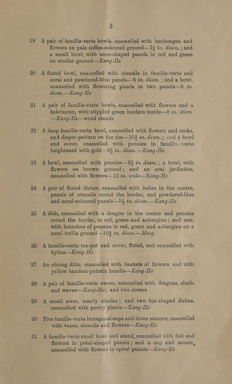 i9 20 21 22 23 24 26 27 28 29 30 31 5 A pair of famille-verte bowls, enamelled with landscapes and flowers on pale coffee-coloured ground—74 im. diam, ; and a small bowl, with cone-shaped panels in red and green on similar ground—Kang-He A fluted bowl, enamelled with utensils in famille-verte and coral and powdered-blue panels—6 zm. diam. ; and a bowl, enamelled with flowering plants in two panels—6 in diam.—Kang-He A pair of famille-verte bowls, enamelled with flowers and a kakémono, with stippled green borders inside—8 in. diam. —Kang-He—wood stands A deep famille-verte bowl, enamelled with flowers and rocks, and diaper-pattern on the rim—10#? im. diam. ; and a bowl and cover, enamelled with peonies in famills- verte heightened with gold—8} in. diam.—Kang-He A bowl, enamelled with peonies—9# in. diam.; a bowl, with flowers on brown ground; and an oval jardiniére, enamelled with flowers—12 im. wide—Kang-He A pair of fluted dishes, enamelled with ladies in the centre, panels of utensils round the border, and powdered-blue and coral-coloured panels—94 an. diam.—Kang-He A dish, enamelled with a dragon in the centre and peonies round the border, in red, green and aubergine; and one, with branches of peonies in red, green and aubergine on a coral trellis ground—102 in. diam.—Ming | A famille-verte tea-pot and cover, fluted, and enamelled with kylins—Kang-He An oblong ditto, enamelled with baskets of flowers and with yellow bamboo-pattern handle—Kang-He A pair of famille-verte ewers, enamelled with dragons, shells and waves—Kang-He; and two covers A small ewer, nearly similar; and two fan-shaped dishes, enamelled with peony plants—Kang-He Five famille-verte hexagonal cups and three saucers, enamelled with vases, utensils and flowers—Kang-He A famille-verte small bow! and stand, enamelied with fish and flowers in petal-shaped panels; and a cup and saucer, enamelled with flowers in spiral panels—Kang-He