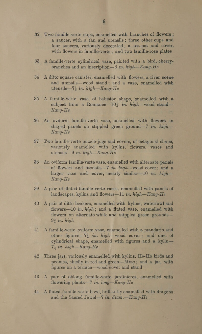 32 33 34 do 36 37 38 39 40 41 42 44 6 Two famille-verte cups, enamelled with branches of flowers ; a saucer, with a fan and utensils; three other cups and four saucers, variously decorated; a tea-pot and cover, with flowers in famille-verte ; and two famille-rose plates A famille-verte cylindrical vase, painted with a bird, cherry- branches and an inscription—8 in. hagh—Kang-He A ditto square canister, enamelled with flowers, a river scene and utensils—wood stand; and a vase, enamelled with » utensils—7} an. hagh—Kang-He A famille-verte vase, of baluster shape, enamelled with a subject from a Romance—10} tm. high—wood stand— Kang-He An oviform famille-verte vase, enamelled with flowers in shaped panels on stippled green ground—7 in. high— Kang-He | Two famille-verte puzzle-jugs and covers, of octagonal shape, variously enamelled with kylins, flowers, vases and utensils—9 in. high—Kang-He An oviform famille-verte vase, enamelled with alternate panels of flowers and utensils-—7 a. high—wood cover; and a larger vase and cover, nearly similar—1l0 m. high— Kang-He A pair of fluted famille-verte vases, enamelled with panels of landscapes, kylins and flowers—11 in. high—Kang-He A pair of ditto beakers, enamelled with kylins, waterfowl and flowers—10 in. high; and a fluted vase, enamelled with flowers on alternate white and stippled green grounds— 92 am. high A famille-verte oviform vase, enamelled with a mandarin and other figures—73 in. high—wood cover; and one, of cylindrical shape, enamelled with figures and a kylin— 71 in. high—Kang-He Three jars, variously enamelled with kylins, Hé-H6 birds and peonies, chiefly in red and green—Ming ; and a jar, with figures on a terrace—wood cover and stand A pair of oblong famille-verte jardiniéres, enamelled with flowering plants—7 wm. long—Kang-He A fluted famille-verte bow], brilliantly enamelled with dragons and the Sacred Jewel—7 in. diam.—Kang-He ~