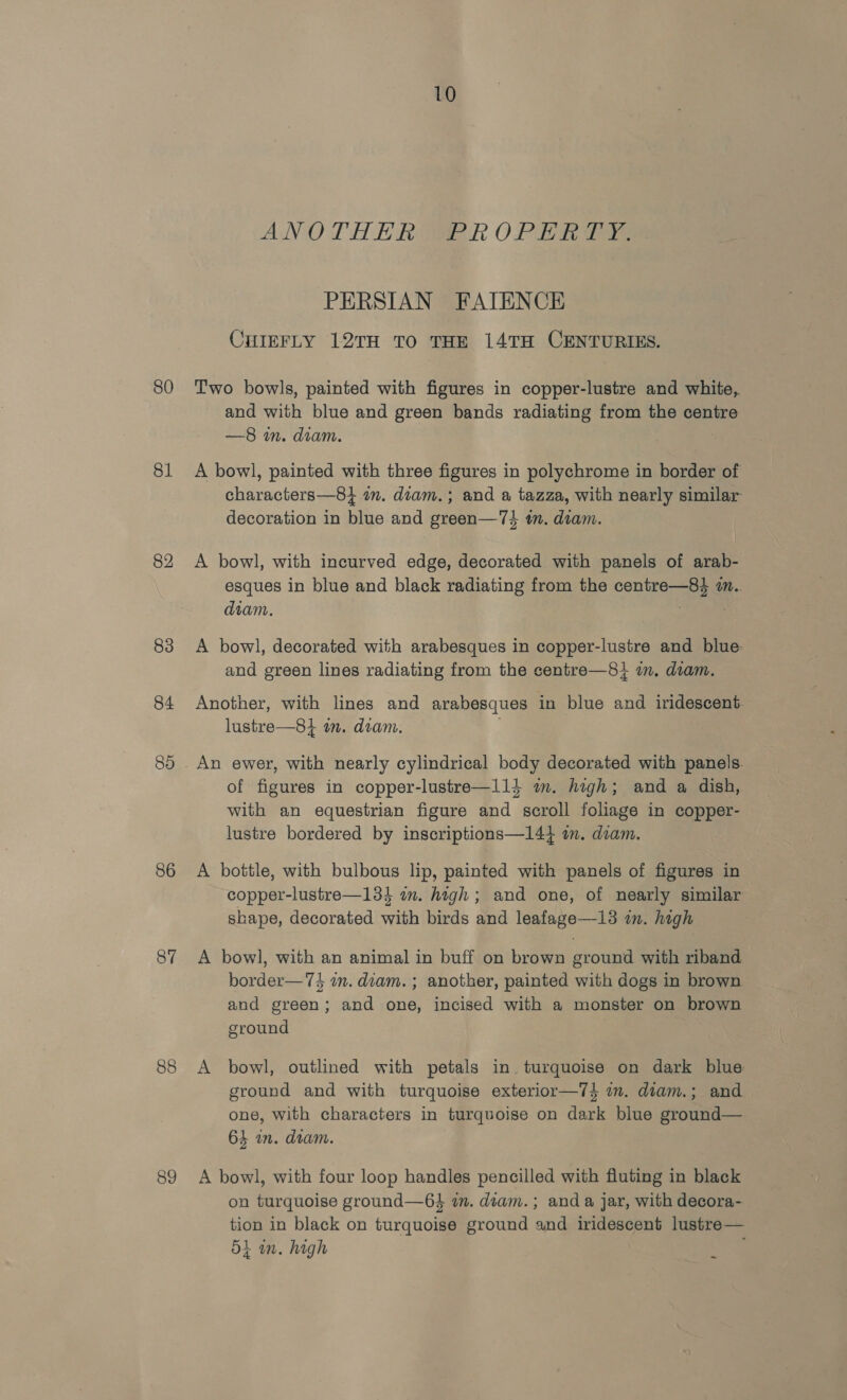 80 81 82 83 84 80 86 87 88 89 10 ANOTHER R OPER T= PERSIAN FATENCE CHIEFLY 12TH TO THE 14TH CENTURIES. Two bowls, painted with figures in copper-lustre and white, and with blue and green bands radiating from the centre —8 in. diam. A bowl, painted with three figures in polychrome in border of characters—8} in. dtam.; and a tazza, with nearly similar decoration in blue and green—74 im. diam. A bowl, with incurved edge, decorated with panels of arab- esques in blue and black radiating from the centre—84 i. diam. 3 A bowl, decorated with arabesques in copper-lustre and blue. and green lines radiating from the centre—8} mm. diam. Another, with lines and arabesques in blue and iridescent. lustre—84 in. diam. . of figures in copper-lustre—l14 im. high; and a dish, with an equestrian figure and scroll foliage in copper- lustre bordered by inscriptions—144 im. diam. A bottle, with bulbous lip, painted with panels of figures in copper-lustre—134 om. high ; and one, of nearly similar shape, decorated with birds and leafage—13 in. high A bowl, with an animal in buff on brown ground with riband border— 74 an. diam. ; another, painted with dogs in brown and green; and one, incised with a monster on brown ground A bowl, outlined with petals in turquoise on dark blue ground and with turquoise exterior—7} am. diam.; and one, with characters in turquoise on dark blue ground— 64 in. diam. A bowl, with four loop handles pencilled with fluting in black on turquoise ground—6$ in. diam. ; and a jar, with decora- tion in black on turquoise ground and iridescent lustre— 51 in. high ~