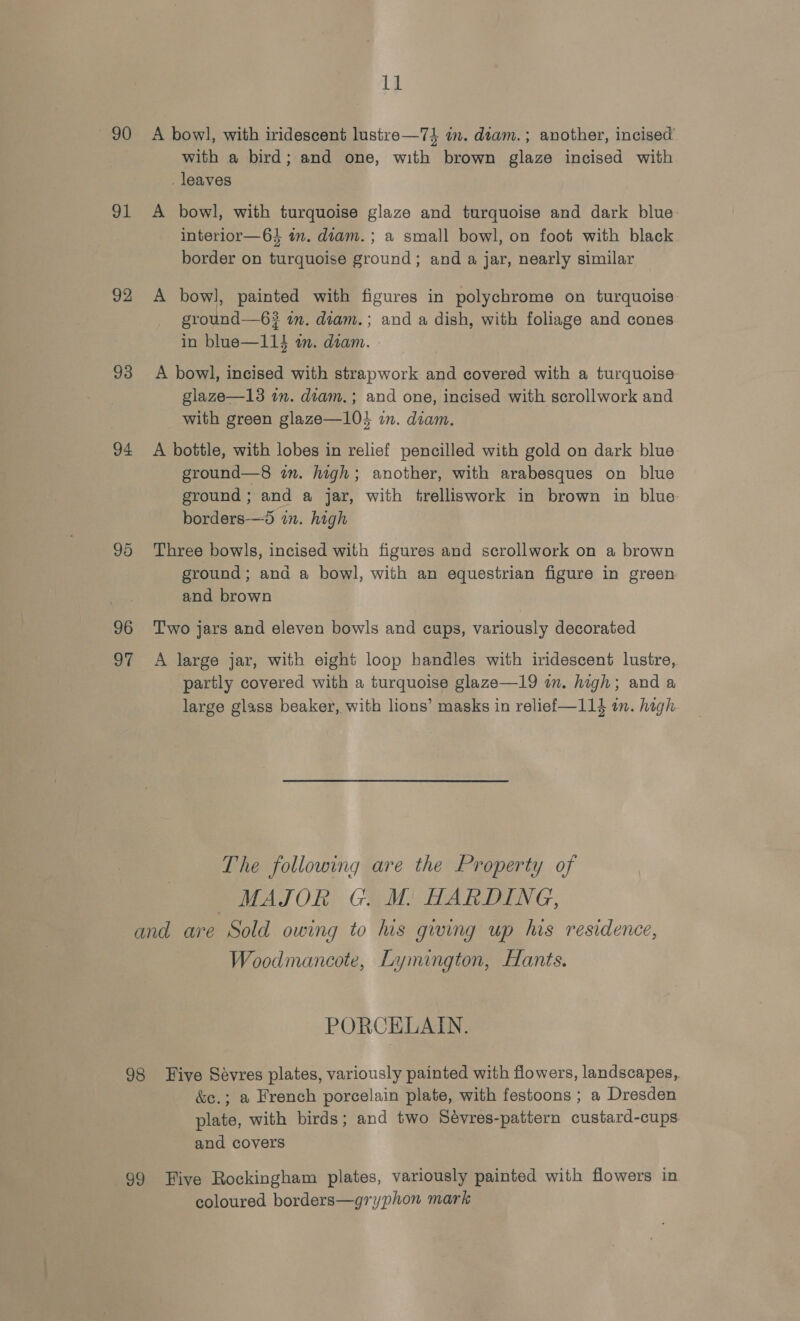 1] 90 A bowl, with iridescent lustre—7} in. diam.; another, incised with a bird; and one, with brown glaze incised with . leaves 91 &lt;A bowl, with turquoise glaze and turquoise and dark blue. interior—64 in. diam. ; a small bowl, on foot with black border on turquoise ground; and a jar, nearly similar 92 A bowl, painted with figures in polychrome on turquoise ground—6? im. diam.; and a dish, with foliage and cones in blue—114 am. diam. 93 A bowl, incised with strapwork and covered with a turquoise glaze—13 in. diam.; and one, incised with scrollwork and with green glaze—104 in. diam. 94 A bottle, with lobes in relief pencilled with gold on dark blue ground—8 in. high; another, with arabesques on blue ground ; and a jar, with trelliswork in brown in blue borders-—5 in. high 95 Three bowls, incised with figures and scrollwork on a brown ground; and a bowl, with an equestrian figure in green and brown 96 ‘Two jars and eleven bowls and cups, variously decorated 97 A large jar, with eight loop handles with iridescent lustre, partly covered with a turquoise glaze—19 in. high; and a large glass beaker, with lions’ masks in relief—114 in. hagh The following are the Property of MAJOR G. M. HARDING, and are Sold owing to his gwing up his residence, Woodmancote, Lymington, Hants. PORCELAIN. 98 Tive Sevres plates, variously painted with flowers, landscapes, &amp;e.; a French porcelain plate, with festoons ; a Dresden plate, with birds; and two Sévres-pattern custard-cups and covers 99 Five Rockingham plates, variously painted with flowers in coloured borders—gryphon mark