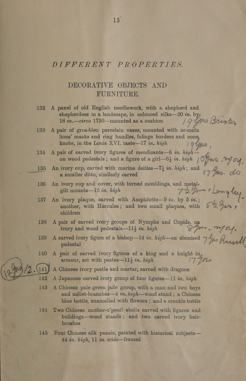 Peete Ph ay Tl PRORPRRIT TES. DECORATIVE OBJECTS AND FURNITURE. 132 A panel of old English needlework, with a shepherd and shepherdess in a landscape, in coloured silks—20 in. by : 18 wn.—circa 1730—mounted as a cushion 1G YV* ae, [Drem Gs, 133 A pair of gros-bleu porcelain vases, mounted with or- molu lions’ masks and ring handles, folnea borders and cone knobs, in the Louis XVI. taste—17 im. high 19 Uy 134 A pair of carved ivory figures of mendicants—6 in. hgh D on wood pedestals ; and a figure of a girl—6} in. high } U Harn ned ie Y. 7  a, smaller ditto, similarly carved ij Fre. Lo 186 An ivory cup and cover, with turned mouldings, and metal- gilt mounts—12 in. high ie Sol br, 137 An ivory plaque, carved with Amphitrite—9 im. by 5 im. another, with Hercules; and two small plaques, with 2 &lt;1 children ahs iis pair of carved ivory groups of Nymphs and Cupids, se ivory and wood pedestals—114 in. high SS Vase Vig bila. 139 A carved ivory figure of a bishop—14 im. high—on ebonised ne pedestal 77 x Rare A pair of carved ivory figures of a king and a fates in 4 armour, set with pastes—1l14 om. high i4 Fhe a A Chinese ivory pestle and mortar, carved with ene A Japanese carved ivory group of four figures—11 in. high A. Chinese pale green jade group, with a man and two boys and millet-branches—4 in, high—wood stand ; a Chinese blue bottle, enamelled with flowers ; and a crackle bottle 144 Two Chinese mother-o’pearl shells carved with figures and | buildings—wood stands; and two carved ivory hair- brushes 145 Four Chinese silk panels, painted with historical subjects— 44 in. high, 11 in. wide—tramed