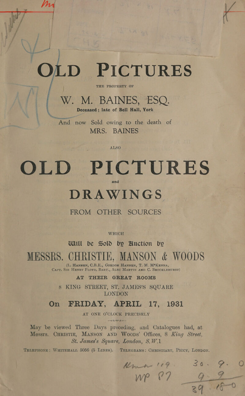  fo} D PICTURES THE PROPERTY OF F, W. M. BAINES, ESQ, Deceased ; late of Bell Hall, York oad now Sold owing to the death of MRS. BAINES OLD PICTURES DRAWINGS FROM OTHER SOURCES WHICH Udit be Sold by Auction by MESSRS. CHRISTIN, MANSON &amp; WOODS (L. Hannen, C.B.E., Gorpon Hannen, T. M. M*Kenna, Capt. ae Henry Fioyp, Bias. ALEC MARTIN AND C. BROCKLEHURST) AT THEIR GREAT ROOMS 8 KING STREET, ST. JAMES’S SQUARE LONDON On FRIDAY, APRIL 17%, 19381 AT ONE O'CLOCK PRECISELY ms. May be viewed Three Days preceding, and Catalogues had, at Messrs. CHRISTIE, MANSON AND Woops’ Offices, 8 King Street, St. James’s Square, London, S.W.1 TELEPHONE: WHITEHALL 5056 (5 Lines), TELEGRAMS: CHRISTIART, Piccy, LONDON, Ww : —2 &gt; ~ oy Ste /