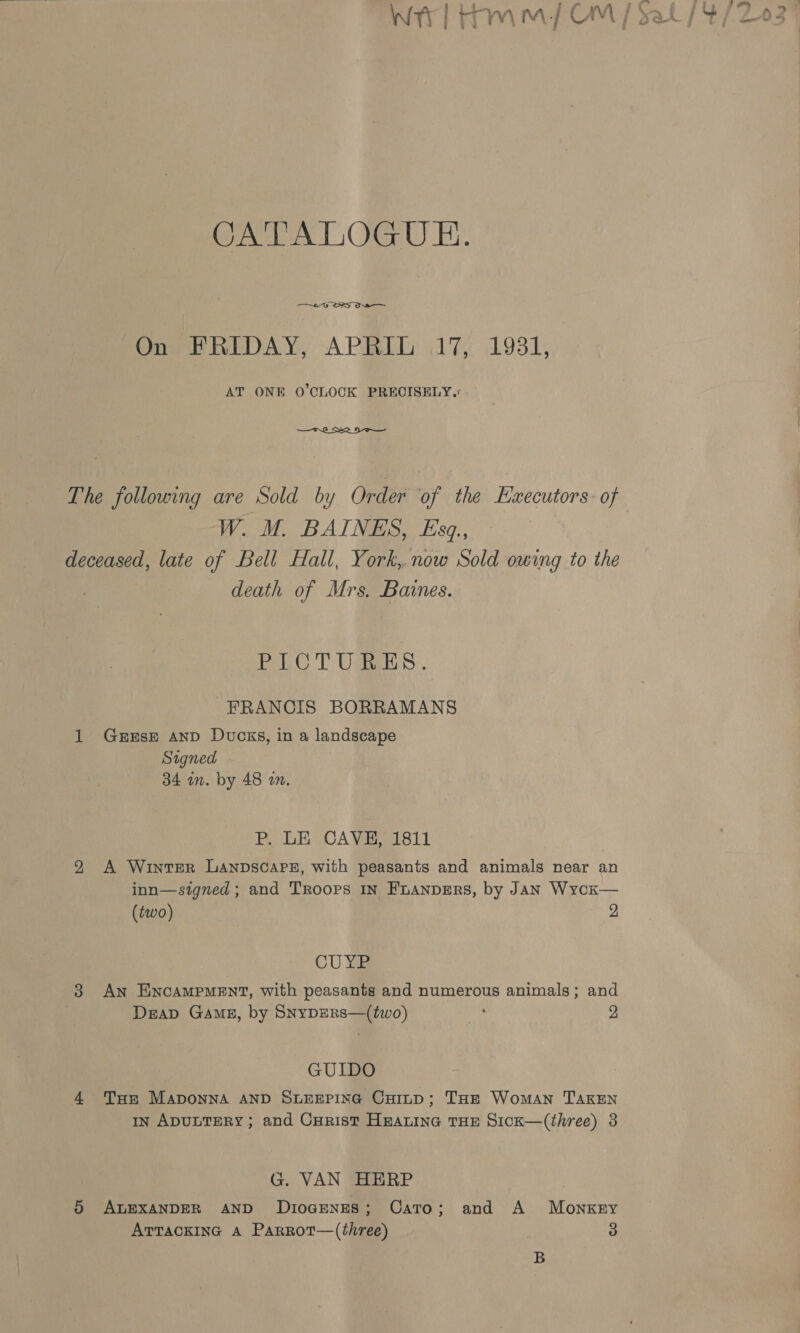 » 2 - , » ££? ras , CATALOGUE. —~y DRS On FRIDAY, APRIL 17, 1931, AT ONE O'CLOCK PRECISELY.  The following are Sold by Order ‘of the Hzxecutors: of W. M. BAINES, £sq., deceased, late of Bell Hall, York,.now Sold owing to the death of Mrs. Baines. PLOT UES. FRANCIS BORRAMANS 1 GerxEsE AND Ducks, in a landscape Signed 34 in. by 48 am. BP. LE CAVE 1811 29 A Winter Lanpscapz, with peasants and animals near an inn—stgned ; and Troops IN FLANDERS, by Jan Wycx— (two) 2 CU ¥e 3 An EncAMPMENT, with peasants and numerous animals; and DraD GAME, by SNyDERS—(two) ms 2 GUIDO 4 Tur Maponna AND SLEEPING CuoitD; THE Woman TAKEN In ADULTERY; and Cuarist Hmarine THE Sick—(three) 3 G. VAN HERP 5 ALEXANDER AND DIOGENES; Cato; and A MonkEy ATTACKING A Parrot—(three) 3 B