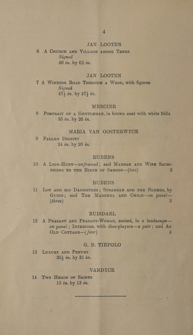 11 12 13 14 JAN LOOTEN A CHURCH AND VILLAGE AMONG TREES Signed 40 in. by 62 m. JAN LOOTEN A Winpine Roap THrovuaH a Woop, with figures Signed 474 in. by 474 a. MERCIER PoRTRAIT OF A GENTLEMAN, in brown coat with white frills 35 in. by 26 in. MARIA VAN OOSTHERWYCK FAaLLen DIGNITY 24 in. by 28 i. RUBENS FICING TO THE BIRTH OF SAMSON—(tWO) 2 RUBENS Lot anD HIS DAUGHTERS ; SUSANNAH AND THE H.LDERS, by Guipo; and Tae Maponna AND CHILD—on panel— (three) 3 RUISDAEL A PrASANT AND PraAsant-Woman, seated, in a landscape— on panel; INTERIORS, with dice-players—a pair; and AN Oup CorracE—( four) 4 GB. TEBPOHO LuxuRY AND PENURY 354 in. by 31 an. VANDYCK Two Heaps or SAINTS 15 in. by 13 an.