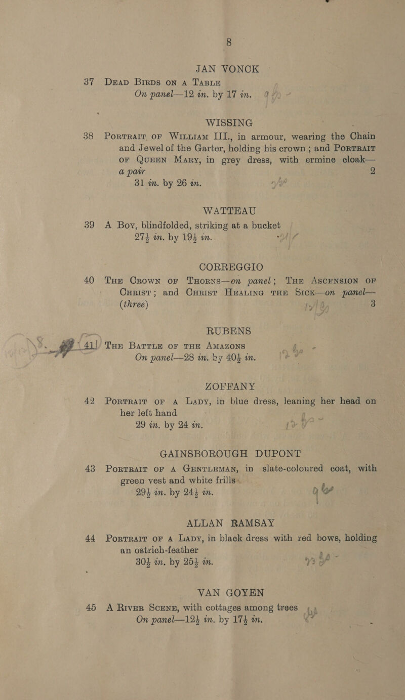 37 38 39 40 42 43 44 45 JAN VONCK DeEap Brrps on A TABLE On panel—12 in. by 17 in. 2 WISSING PortratT oF Wiuxxiam III., in armour, wearing the hag and Jewel of the Garter, Reine his crown ; and PoRTRAIT OF QUEEN Mary, in grey dress, with ermine cloak— a pair 2 31 in. by 26 in. WATTHAU A Boy, blindfolded, striking at a pa 274 an. by 194 an. ! CORREGGIO Tue Crown or TxHorns—on panel; THE ASCENSION OF Curist; and Curist Heating THE SicK—on panel— (three) 1/} f, baa ié RUBENS On panel—28 in. by 404 an. ZOFFANY Portrait oF A lLapy, in blue dress, leaning her head on her left hand | 29 in. by 24 an. GAINSBOROUGH DUPONT PORTRAIT OF A GENTLEMAN, in slate-coloured coat, with green vest and white frills» , 291 an. by 244 an. oY &amp; ALLAN RAMSAY PortRAIT OF A Lapy, in black dress with red bows, holding an ostrich-feather ae 304 wm. by 254 an. 73 VAN GOYEN A River Scene, with cottages among trees ; ) On panel—12% in. by 174 in. $s