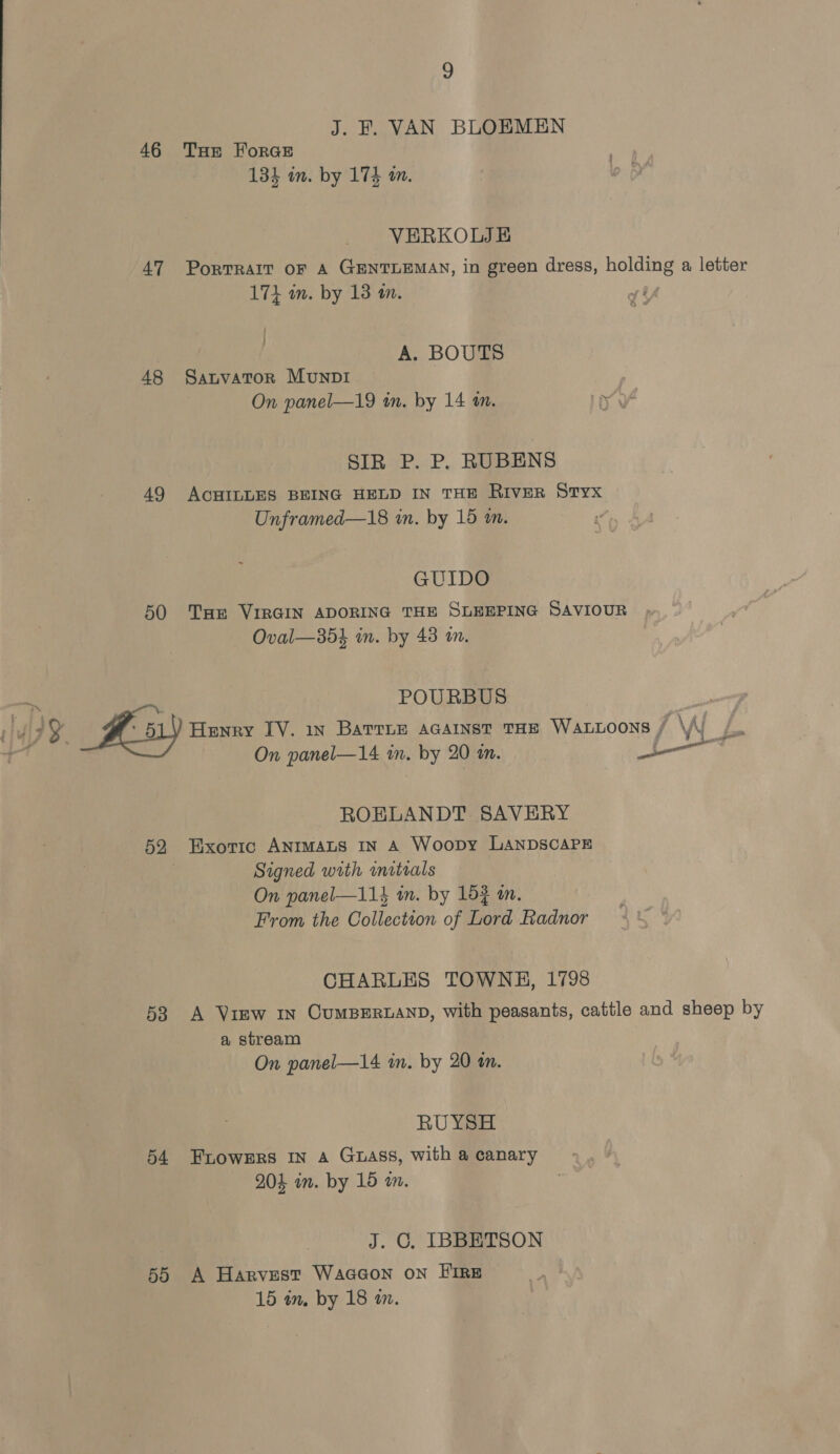 46 47 48 49 50 9 J. F. VAN BLOEMEN Tur ForGE 134 in. by 174 a. VERKOLJE PortTRaIT oF A GENTLEMAN, in green dress, holding a letter 17} wn. by 13 tn. A. BOUTS Satvator MunpI On panel—19 in. by 14 1m. SIR P. P. RUBENS ACHILLES BEING HELD IN THE RIVER Styx Unframed—18 in. by 15 a. ' GUIDO Tae VIRGIN ADORING THE SLEEPING SAVIOUR Oval—35h in. by 43 im. POURBUS Henry IV. in Barrie acainst tHE Waxttoons / \WV /. On panel—14 in. by 20 an. — ROELANDT SAVERY Signed with initials On panel—114 in. by 152 an. From the Collection of Lord Radnor CHARLES TOWNH, 1798 a stream On panel—14 in. by 20 an. RUYSH 204 in. by 15 am. J. C. IBBETSON