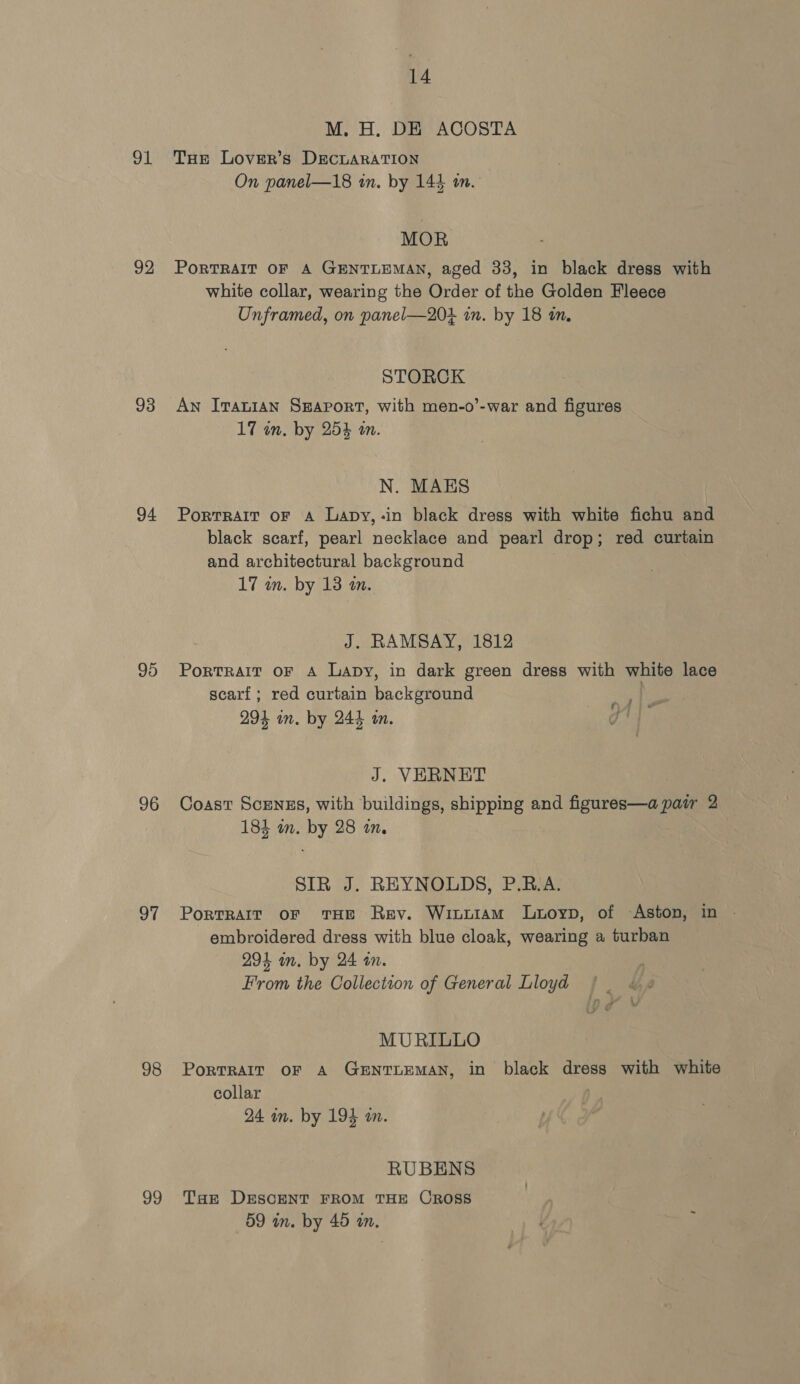 91 92 93 94 95 96 97 98 99 14 M. H. DE ACOSTA THE Lover’s DECLARATION On panel—18 in. by 144 in. MOR PoRTRAIT OF A GENTLEMAN, aged 33, in black dress with white collar, wearing the Order of the Golden Fleece Unframed, on panel—203 in. by 18 in. STORCK An Iranian SEAPORT, with men-o’-war and figures 17 in, by 25% an. N. MAES Portrait oF A Lapy,-in black dress with white fichu and black scarf, pearl necklace and pearl drop; red curtain and architectural background 17 m. by 13 a. J. RAMSAY, 1812 Portrait oF A Lapy, in dark green dress with white lace scarf; red curtain background 294 in. by 244 tn. HLA je ‘| J. VERNET Coast Scengs, with buildings, shipping and figures—a pair 2 184 in. by 28 in. SIR J. REYNOLDS, P.R.A. PoRTRAIT OF THE Rev. Winwiam Lutoyp, of Aston, in | embroidered dress with blue cloak, wearing a turban 294 in. by 24 in. From the Collection of General Lloyd MURILLO PortRAIT OF A GENTLEMAN, in black dress with white collar 24 in. by 194 an. RUBENS Tue DESCENT FROM THE CROSS 59 in. by 40 a. y .