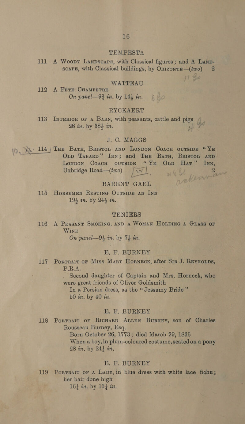 TEMPHSTA 111 A Woopy Lanpscaps, with Classical figures; and A Lanp- SCAPE, With Classical buildings, by Or1zontE—(two) 2 WATTEAU 112 A Fete CHAMpPfitReE On panel—9# an. by 144 in. RYCKAERT 1138 Inrertor oF a Barn, with peasants, cattle and pigs 28 in. by 384 am. 4 J. C. MAGGS Oxnp TaparD” Inn; and THe Batu, Briston AND Lonpon CoacH ovuTsipe “Ye Onp Har” Inn, Uxbridge Road—(two) = [WW eg 2 ( pred } ; | mA Sd BARENT GAEL 115 Horsemen Restinc OvutsipE Aan INN 194 om. by 244 an. TENIERS 116 A Peasant SMOKING, AND A Woman Honpine A GLASS OF WINE On panel—9k in. by Th mm. HK, F. BURNEY 117 Porrrait or Miss Mary Horneck, after Sir J. Reynoups, Rela e | Second daughter of Captain and Mrs. Horneck, who were great friends of Oliver Goldsmith In a Persian dress, as the “ Jessamy Bride ” 50 in. by 40 an. HK. F. BURNEY 118 Portrait or RicHarD ALLEN Burney, son of Charles Rousseau Burney, Hsq. Born October 26, 1773; died March 29, 1836 When a boy, in plum-coloured costume, seated on a pony 28 in. by 244 an. ‘E. F. BURNEY 119 Portrait or A Lavy, in blue dress with white lace fichu; her hair done high 164 in. by 13} a.