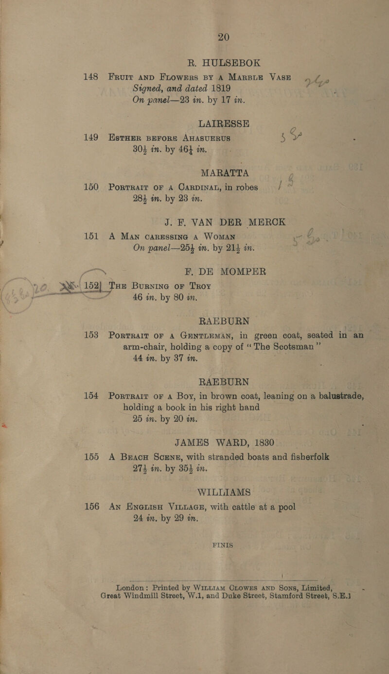 R. HULSEBOK 148 Eruit anD FLowERS BY A MARBLE VASE re ar Signed, and dated 1819 G8 On panel—23 in. by 17 in. LAIRESSE C 149 EstHer BEFoR# AHASUERUS ne at 304 in. by 464 in. MARATTA 150 Porrrait oF A CARDINAL, in robes } a 284 on. by 23 in. J. F. VAN DER MERCK 151 A Man caressing 4 Woman On panel—254 wn. by 214 an. geen EF, DE MOMPER A 152) Tue Burnina or Troy re. : 46 in. by 80 m. RAEBURN 153 Portrait oF A GENTLEMAN, in green coat, seated in an arm-chair, holding a copy of ‘The Scotsman ” 44 in. by 37 an. RAEBURN 154 Porrrair or A Boy, in brown coat, leaning on a balustrade, holding a book in his right hand 25 in. by 20 an. JAMES WARD, 1830 155 A Braco Scent, with stranded boats and fisherfolk 274 in. by 354 on. WILLIAMS 156 An EnexnisH VILLAGE, with cattle at a pool 24 in. by 29 am. FINIS | London : ‘Printed by Winttam CLOWES AND Sons, Limited, ‘ Great Windmill Street, W.1, and Duke Street, Stamford Street, S.H.J 