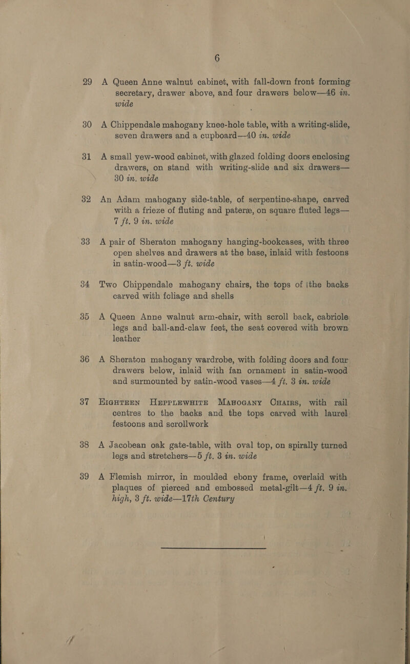  29 31 32 33 34 30 36 37 38 39 6 A Queen Anne walnut cabinet, with fall-down front forming secretary, drawer above, and four drawers below—46 i. wide seven drawers and a cupboard—40 in. wide A small yew-wood cabinet, with glazed folding doors enclosing drawers, on stand with writing-slide and six drawers— 30 in, wide An Adam mahogany side-table, of serpentine-shape, carved with a frieze of fluting and patere, on square fluted legs— 7 ft. 9 in. wide ee: A pair of Sheraton mahogany hanging-bookcases, with three open shelves and drawers at the base, inlaid with festoons in satin-wood—s ft. wide Two Chippendale mahogany chairs, the tops of ithe backs carved with foliage and shells A Queen Anne walnut arm-chair, with scroll back, cabriole: legs and ball-and-claw feet, the seat covered with brown leather A Sheraton mahogany wardrobe, with folding doors and four drawers below, inlaid with fan ornament in satin-wood and surmounted by satin-wood vases—4 ft. 3 im. wide EIGHTEEN HerppLEWwHITE Masocany Caarirs, with rail centres to the backs and the tops carved with laurel festoons and scrollwork A Jacobean oak gate-table, with oval top, on spirally turned legs and stretchers—9d ft. 3 in. wide A Flemish mirror, in moulded ebony frame, overlaid with plaques of pierced and embossed meital-gilt—4 ft. 9 in. high, 3 ft. wide—17Tth Century