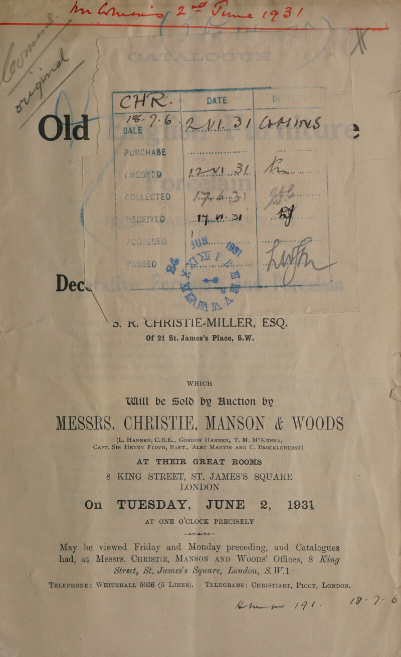    WHICH = Udill be Sold by Auction by “ MESSRS. CHRISTIE, MANSON &amp; WOODS (L. HanneEN, C.B.E., Gorpon Hannen, T. M. M°Kenna, Capt. Srr Henry Fioyp, Bart., ALEC Martin anp C. BROCKLEHURST) AT THEIR GREAT ROOMS 8 KING STREET, ST. JAMES’S SQUARE LONDON On TUESDAY, JUNE 2, 1931 AT ONE O'CLOCK PRECISELY —- var Oo — May be viewed Friday and Monday preceding, and Catalogues had, at Messrs. CurisTIE, MANSON AND Woops’ Offices, 8 King Street, St. James's Square, London, S.W.1 TELEPHONE: WHITEHALL 5056 (5 Lines). TELEGRAMS: CHRISTIART, Piccy, LONDON. Mtns (9 C- (e/a