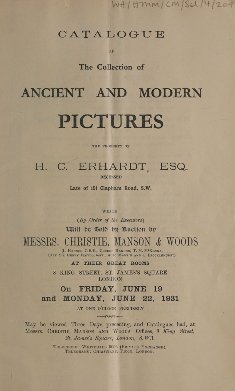 CATALOGU E OF The Collection of ANCIENT AND MODERN PICTURES THE PROPERTY OF H. C. ERHARDT. ESQ. DECEASED Late of 151 Clapham Road, S.W. WHICH (By Order of the Executors) Ul be Sold by Auction by MESSRS. CHRISTIE, MANSON &amp; WOODS (L. HANNEN, C.B.E., Gorpon Hannen, T. M. M®K enna, Cart. Sir Henry Fioyp,|Bart., ALEC MARTIN AND C. BROCKLEHURST) AT THEIR GREAT ROOMS 8 KING STREET, ST. JAMES’S SQUARE LONDON On FRIDAY, JUNE 19 and MONDAY, JUNE 22, 1981 AT ONE O'CLOCK PRECISELY  May be viewed Three Days preceding, and Catalogues had, at Messrs. CHRISTIE, MANSON AND Woops’ Offices, 8 King Street, St. James’s Square, London, S.W.1 TELEPHONE: WHITEHALL 5056 (PRIVATE EXCHANGE). TELEGRAMS: CHRISTIART, Prccy, Lonpon.