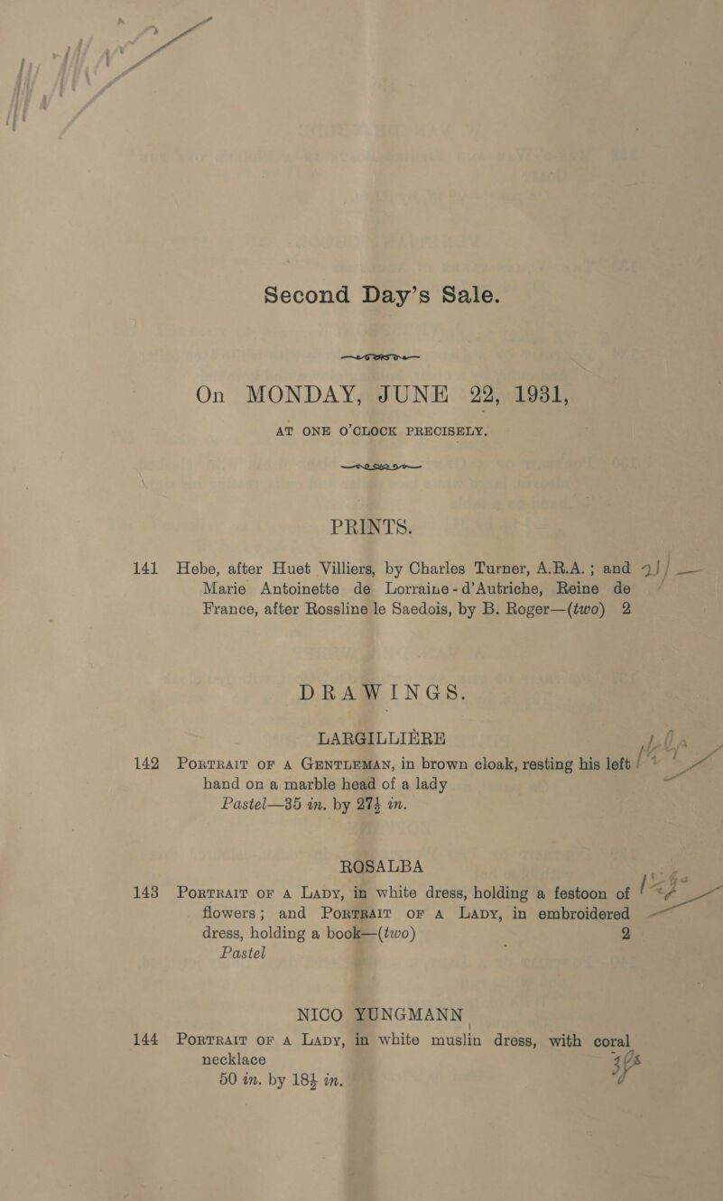 On MONDAY, JUNE 22, 1981, AT ONE O'CLOCK PRECISELY. PRINTS. 141 Hebe, after Huet Villiers, by Charles Turner, A.R.A.; and 7// — Marie Antoinette de lLorraine-d’Autriche, Reine de ~~ France, after Rossline le Saedois, by B. Roger—(two) 2 DRAWINGS. LARGILLIERE 4: he 142 Portrait oF A GENTLEMAN, in brown cloak, resting his left [ 4 ee hand on a marble head of a lady ihe Pastel—35 in. by 274 a. P ROSALBA es 143 Portrait or a Lavy, in white dress, holding a festoon of eh = flowers; and Portrait or A Lapy, in embroidered dress, holding a book—(two) 2 Pastel NICO YUNGMANN 144 Portrait or A Lapy, in white muslin dress, with coral necklace 3 /s 50 am. by 184 an.