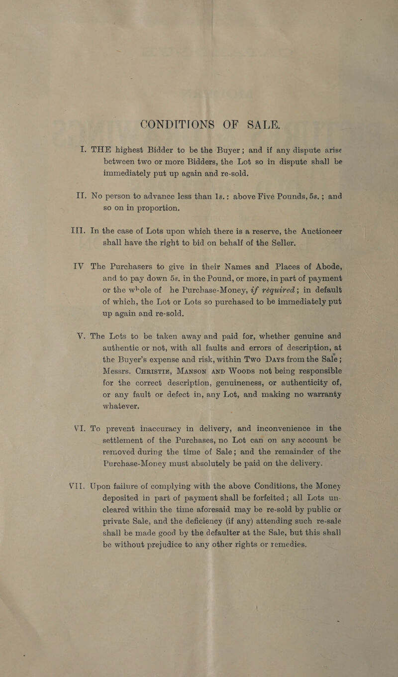 CONDITIONS OF SALE. I. THE highest Bidder to be the Buyer; and if any dispute arise between two or more Bidders, the Lot so in dispute shal] be immediately put up again and re-sold. IT. No person to advance less than 1s.: above Fivé Pounds, 5s. ; and so on in proportion. Il]. In the case of Lots upon which there is a reserve, the Auctioneer shall have the right to bid on behalf of the Seller. IV The Purchasers to give in their Names and Places of Abode, and to pay down 5s. in the Pound, or more, in part of payment or the whole of he Purchase-Money, tf réquired; in default of which, the Lot or Lots so purchased to be immediately put up again and re-sold. V. The Lots to be taken away and paid for, whether genuine and authentic or not, with all faults and errors of description, at the Buyer’s expense and risk, within Two Days from the Sale ; Messrs. CHRISTIE, Manson anpd Woops not being responsible for the correct description, genuineness, or authenticity of, or any fault or defect in, any Lot, and making no warranty whatever. VI. To prevent inaccuracy in delivery, and inconvenience in the settlement of the Purchases, no Lot can on any account be removed during the time of Sale; and the remainder of the Purchase-Money must absolutely be paid on the delivery. VII. Upon failure of complying with the above Conditions, the Money deposited in part of payment shall be forfeited; all Lots un. cleared within the time aforesaid may be re-sold by public or private Sale, and the deficiency (if any) attending such re-sale shall be made good by the defaulter at the Sale, but this shall be without prejudice to any other rights or remedies.