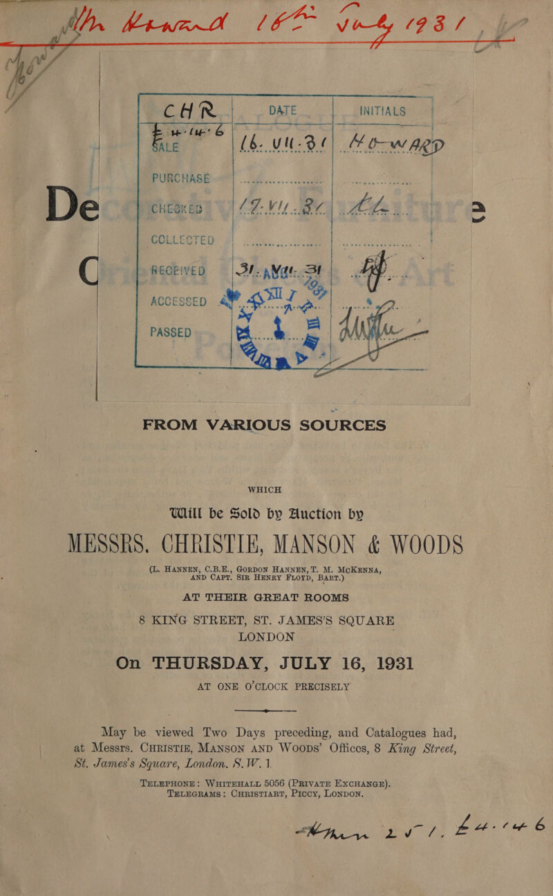     CHR DATE INITIALS ae eB ae ie Bi? 06. uu 3e| Mo-wagp PURCHASE CHEGKED CH VI ae hfs a =    | RE ae Sage Saas | Gene teed eee RECEIVED = | BV. pM Gt. SI Af me eae ME: ACCESSED # oi oh AR Oo PASSED me WS WHICH UWll be Sold by Auction by MESSRS. CHRISTIE, MANSON &amp; WOODS (L. HANNEN, C.B.E., GORDON HANNEN, T. M. McoKENNA, AND CAPT. SIR HENRY FLOYD, BaRT.) AT THEIR GREAT ROOMS 8 KING STREET, ST. JAMES’S SQUARE LONDON On THURSDAY, JULY 16, 1931 AT ONE O'CLOCK PRECISELY  May be viewed Two Days preceding, and Catalogues had, at Messrs. CHRISTIE, MANSON AND Woops’ Offices, 8 King Street, St. James's Square, London. S.W.1 TELEPHONE: WHITEHALL 5056 (PRIVATE EXCHANGE). TELEGRAMS: CHRISTIART, Picoy, LONDON. 