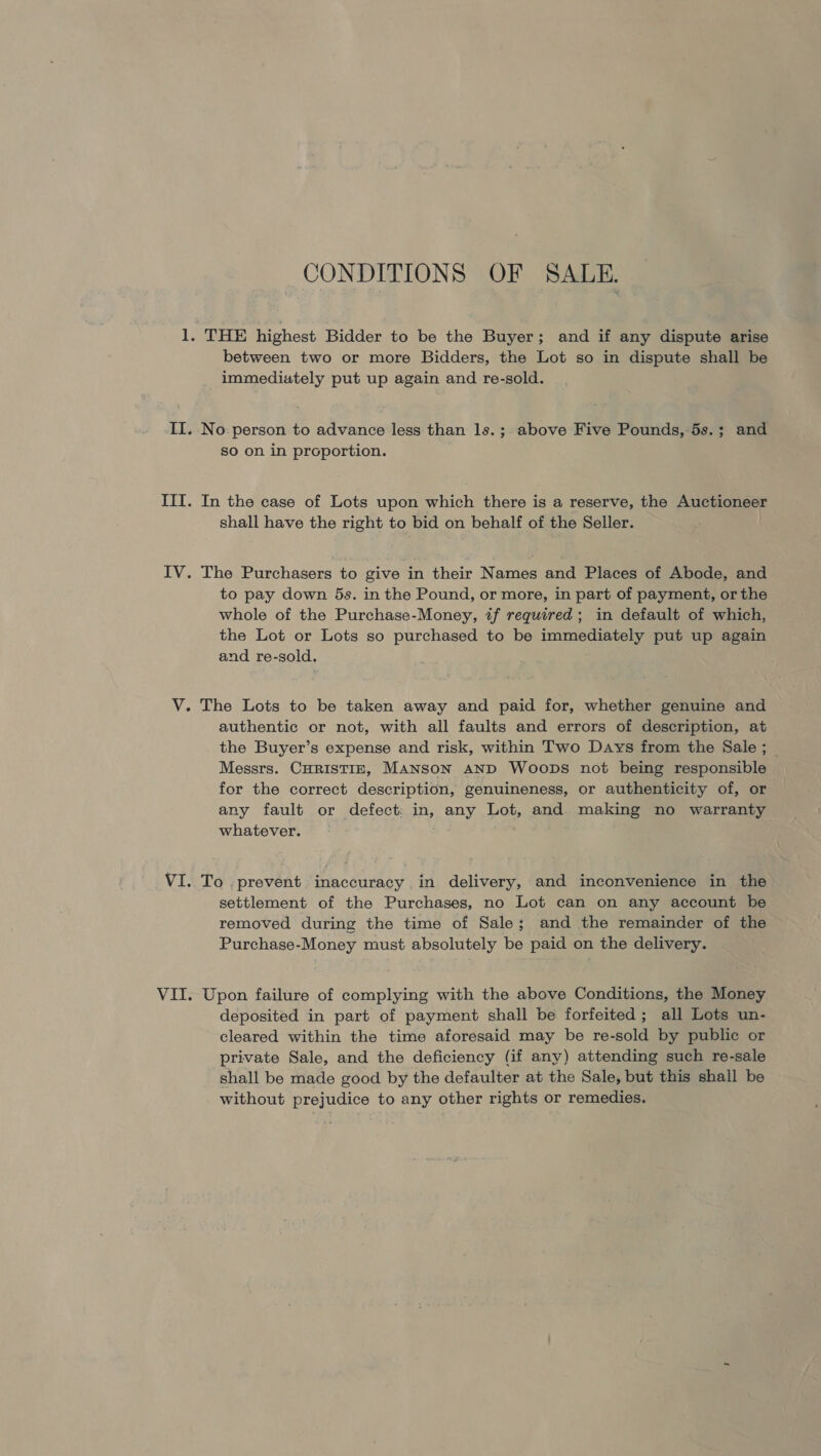 CONDITIONS OF SALE. 1. THE highest Bidder to be the Buyer; and if any dispute arise between two or more Bidders, the Lot so in dispute shall be immediately put up again and re-sold. II. No. person to advance less than 1s. ;. above Five Pounds, 5s.; and so on in proportion. III. In the case of Lots upon which there is a reserve, the Auctioneer shall have the right to bid on behalf of the Seller. | IV. The Purchasers to give in their Names and Places of Abode, and to pay down 5s. in the Pound, or more, in part of payment, or the whole of the Purchase-Money, tf required; in default of which, the Lot or Lots so purchased to be immediately put up again and re-sold. V. The Lots to be taken away and paid for, whether genuine and authentic or not, with all faults and errors of description, at the Buyer’s expense and risk, within Two Days from the Sale; _ Messrs. CHRISTIE, MANSON AND Woops not being responsible for the correct description, genuineness, or authenticity of, or any fault or defect: in, any Lot, and making no warranty whatever. VI. To prevent. inaccuracy in delivery, and inconvenience in the settlement of the Purchases, no Lot can on any account be removed during the time of Sale; and the remainder of the Purchase-Money must absolutely be paid on the delivery. VII. Upon failure of complying with the above Conditions, the Money deposited in part of payment shall be forfeited; all Lots un- cleared within the time aforesaid may be re-sold by public or private Sale, and the deficiency (if any) attending such re-sale shall be made good by the defaulter at the Sale, but this shall be without prejudice to any other rights or remedies.