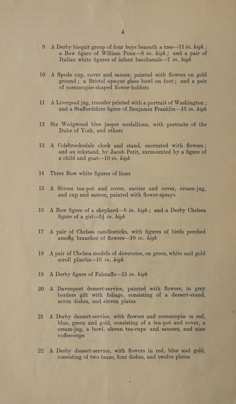 10 al 12 13 14 15 16 17 18 19 20 21 22 4 A Derby bisquit group of four boys beneath a tree—l1 i. high ; a Bow figure of William Penn—6 in. high; and a pair of Italian white figures of infant bacchanals—7 in. high A Spode cup, cover and saucer, painted with flowers on gold ground ; a Bristol opaque glass bowl on foot; and a pair of cornucopiz-shaped flower-holders A Liverpool jug, transfer printed with a portrait of Washington ; and a Staffordshire figure of Benjamin Franklin—15 in. high Six Wedgwood blue jasper medallions, with portraits of the Duke of York, and others A Colebrookedale clock and stand, encrusted with flowers ; and an inkstand, by Jacob Petit, surmounted by a figure of a child and goat—10 in. high Three Bow white figures of lions A Sevres tea-pot and cover, sucrier and cover, cream-jug, and cup and saucer, painted with flower-sprays A Bow figure of a shepherd—6 in. high; and a Derby Chelsea figure of a girl—54 an. high A pair of Chelsea candlesticks, with figures of birds perched among branches of flowers—10 in. high A pair of Chelsea models of dovecotes, on green, white and gold scroll plinths—18 in. high A Derby figure of Falstaffe—15 in. high A Davenport dessert-service, painted with flowers, in grey borders gilt with foliage, consisting of a dessert-stand, seven dishes, and eleven plates A Derby dessert-service, with flowers and cornucopie in red, blue, green and gold, consisting of a tea-pot and cover, a cream-jug, a bowl, eleven tea-cups and saucers, and nine coffee-cups A Derby dessert-service, with flowers in red, blue and gold, consisting of two tazze, four dishes, and twelve plates