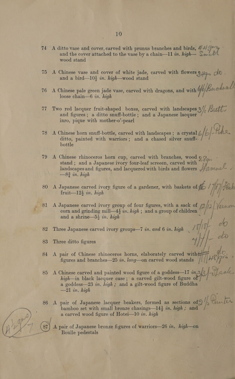 74 75 76 79 80 86 19 A ditto vase and cover, carved with prunus branches and birds, 4 eh and the cover attached to the vase by a chain—11 in. high— Qui” wood stand A Chinese vase and cover of white jade, carved with flowers a oi DAD . WBuedsall A Chinese pale green jade vase, carved with dragons, and with if Wen” loose chain—6 in. high Two red lacquer fruit-shaped boxes, carved with landscapes 3h udtz and figures; a ditto snuff-bottle; and a Japanese lacquer inro, pique with mother-o’-pearl A Chinese horn snuff-bottle, carved with landscapes ; a crystal £ bI- PRR, ditto, painted with warriors; and a chased silver snufi-. j bottle A Chinese rhinoceros horn cup, carved with branches, wood9@, - stand ; and a Japanese ivory four-leaf screeen, carved with ; »/ landscapes and figures, and lacquered with birds and flowers 4/Mee™= ¢ : . ; // /y A Japanese carved ivory figure of a gardener, with baskets of # / jit} teak fruit—12h in. high | I] 4) A Japanese carved ivory group of four figures, with a sack of /2 ha [ Voruian corn and grinding mill—44 in. high ; and a group of children ~ / | | } do and a shrine—54 wn. high r Three Japanese carved ivory groups—7 i. and 6 in. high _ / q) y Hobe Three ditto figures a ] 3 [ ; A pair of Chinese rhinoceros horns, elaborately carved with# 7 ff. : figures and branches—25 in. long—on carved wood stands [| H | 2 A Chinese carved and painted wood figure of a goddess—17 nk J Shaok high—in black lacquer case; a carved gilt-wood figure o a goddess—23 in. high ; and a gilt-wood figure of Buddha | . f(y) A pair of Japanese lacquer beakers, formed as sections ofS) lh, Bato © bamboo set with small bronze chasings—144 in. high; and / a carved wood figure of Hotei—10 in. high Boulle pedestals
