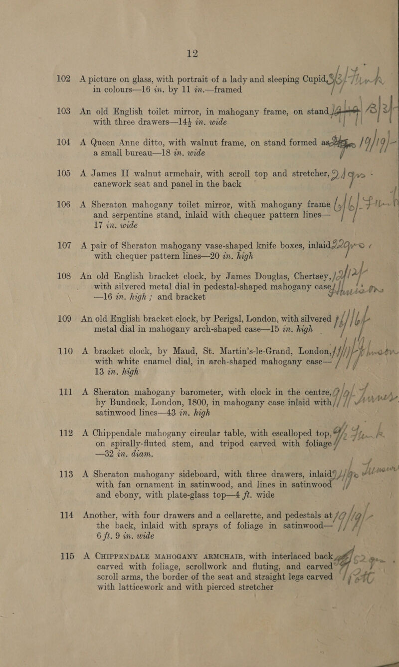 102 103 104 105 106 107 109 110 111 112 113 114 115 12 BAR A picture on glass, with portrait of a lady and sleeping Cupid, 9/5 yp Ty h, in colours—16 in. by 11 in.—framed An old English toilet mirror, in mahogany frame, on stand lab A y : with three drawers—144 in. wide | A Queen Anne ditto, with walnut frame, on stand formed as /4) | /, /- a small bureau—18 in. wide A James II walnut armchair, with scroll top and stretcher, 2) | W> * canework seat and panel in the back 7 A Sheraton mahogany toilet. mirror, with mahogany frame [J ( fe bo and serpentine stand, inlaid with chequer pattern lines— 17 in. wide A pair of Sheraton mahogany vase- shaped knife boxes, inlaid 20 WO with chequer pattern lines—20 in. high An old English bracket clock, by James Douglas, Chertsey, /z 2} ‘ with silvered metal dial in pedestal-shaped mahogany casey vt a eth: —16 i. high ; and bracket al  An old English bracket clock, by Perigal, London, with silvered } f } bi | metal dial in mahogany arch-shaped case—I15 in. high - | A bracket clock, by Maud, St. Martin’s-le-Grand, London 2 i fi soa Man, with white enamel dial, in arch-shaped mahogany case— 13 wn. high A Sheraton mahogany barometer, with clock in the centre, ay by Bundock, London, 1800, in mahogany case inlaid with Tif satinwood lines—43 zn. high Jv whe f /, | A Chippendale mahogany circular table, with escalloped wor, 4, fa me on spirally-fluted stem, and tripod carved with foliage oe —32 in. diam. A Sheraton mahogany sideboard, with three drawers, woot Hf pe py te Liar with fan ornament in satinwood, and lines in satinwoo and ebony, with plate-glass top—4 ft. wide Another, with four drawers and a cellarette, and pedestals at / h / 2 the back, inlaid with sprays of foliage in satinwood— // y 6 ft. 9 in. wide A CHIPPENDALE MAHOGANY ARMCHAIR, with interlaced back carved with foliage, scrollwork and fluting, and carved scroll arms, the border of the seat and straight legs carved — f at with latticework and with pierced stretcher A P