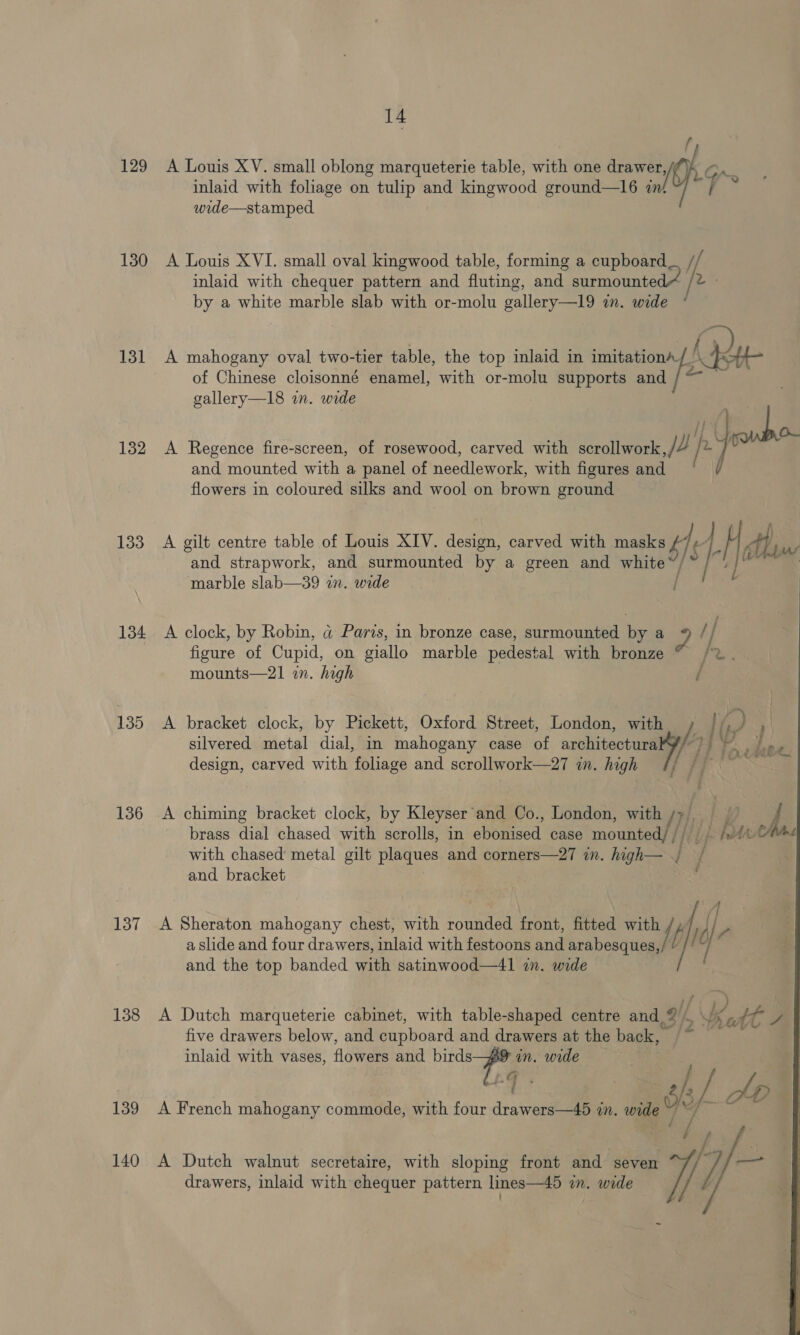 129 130 131 132 133 134 135 136 137 138 139 140 14 A Louis XV. small oblong marqueterie table, with one pines On. inlaid with foliage on tulip and kingwood ground—16 in‘ i wide—stamped A Louis XVI. small oval kingwood table, forming a cupboard if inlaid with chequer pattern and fluting, and surmounted /2 - by a white marble slab with or-molu gallery—l9 in. wide * A mahogany oval two-tier table, the top inlaid in imitation (dy of Chinese cloisonné enamel, with or-molu supports and / gallery—18 in. wide f Si ¢ A Regence fire-screen, of rosewood, carved with scrollwork Jf and mounted with a panel of needlework, with figures and flowers in coloured silks and wool on brown ground A gilt centre table of Louis XIV. design, carved with masks f ] LH dh,  and strapwork, and surmounted by a green and white ide ft marble slab—39 wn. wide A clock, by Robin, a Paris, in bronze case, surmounted by a F // figure of Cupid, on giallo marble pedestal with bronze © /2. mounts—21 in. high / A bracket clock, by Pickett, Oxford Street, London, with ) |. 3 4 silvered metal dial, in mahogany case of architectura y/: Vy design, carved with foliage and scrollwork—27 in. high ¢/ | A chiming bracket clock, by Kleyser’ and Co., London, with /}/ Af brass dial chased with scrolls, in ebemised case mounted/ /) put with chased metal gilt plaques and corners—27 in. high— { / and bracket A Sheraton mahogany chest, with rounded front, fitted with f f , a slide and four drawers, inlaid with festoons and arabesques, f IC and the top banded with satinwood—41 in. wide A Dutch marqueterie cabinet, with table-shaped centre and, @ i Katt A five drawers below, and cupboard and drawers at the back, ‘i: inlaid with vases, flowers and a pe in. wide G / A French mahogany commode, with four drawers—45 in. wide ~ ~~ A Dutch walnut secretaire, with sloping front and seven drawers, inlaid with chequer pattern lines—45 in. wide  