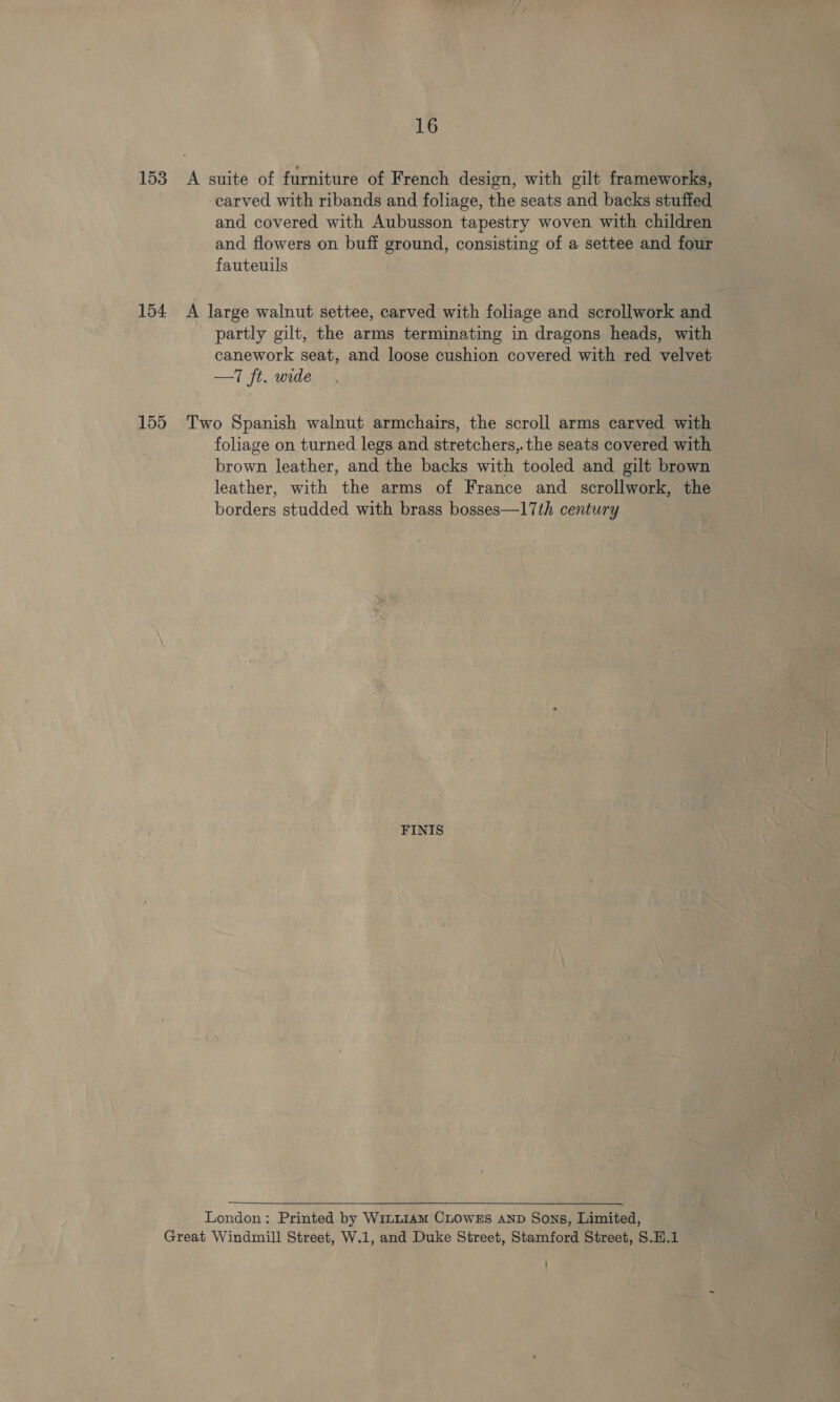 153 A suite of furniture of French design, with gilt frameworks, carved with ribands and foliage, the seats and backs stuffed and covered with Aubusson tapestry woven with children and flowers on buff ground, consisting of a settee and four fauteuils 154 A large walnut settee, carved with foliage and scrollwork and partly gilt, the arms terminating in dragons heads, with canework seat, and loose cushion covered with red velvet —T ft. wide 155 Two Spanish walnut armchairs, the scroll arms carved with foliage on turned legs and stretchers, the seats covered with brown leather, and the backs with tooled and gilt brown leather, with the arms of France and scrollwork, the borders studded with brass bosses—17th century FINIS  London: Printed by Wi~LI1AM CLOWES AND Sons, Limited, Great Windmill Street, W.1, and Duke Street, Stamford Street, S.H.1 :