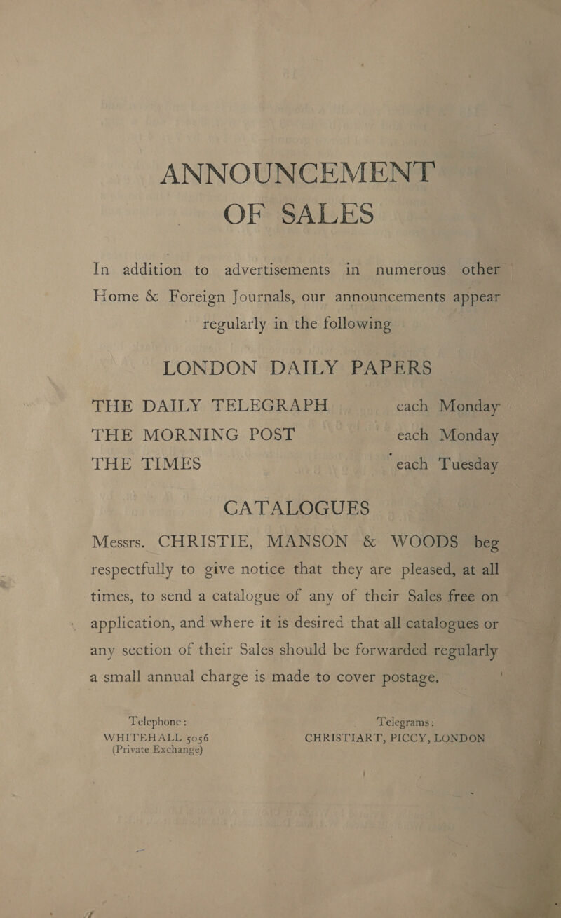 ANNOUNCEMENT OF SALES Home &amp; Foreign Journals, our announcements appear regularly in the following LONDON DAILY PAPERS THE MORNING POST each Monday | THE TIMES “each Tuesday CATALOGUES respectfully to give notice that they are pleased, at all any section of their Sales should be forwarded regularly a small annual charge is made to cover postage. Telephone : | 0 Delegranias WHITEHALL 5056 - CHRISTIART, PICCY, LONDON (Private Exchange) 