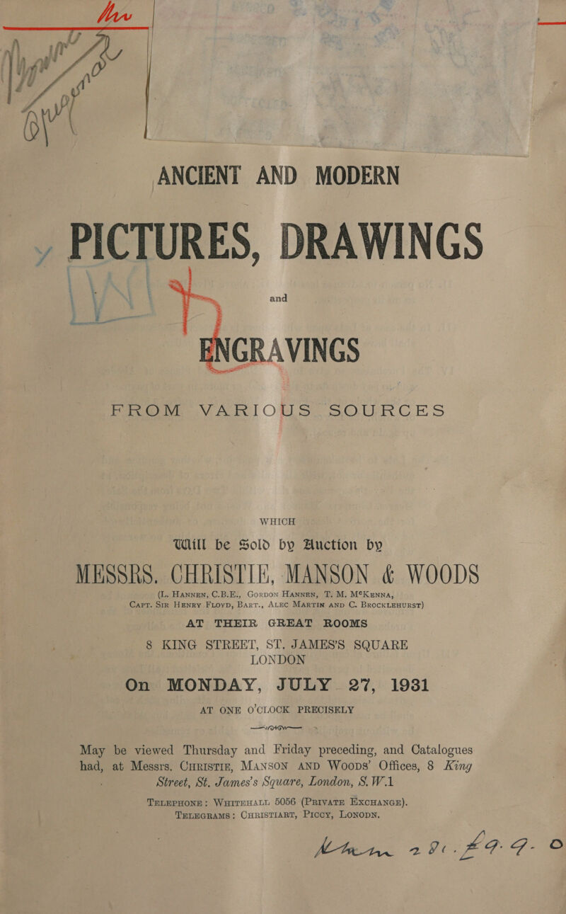  ANCIENT AND MODERN _, PICTURES, DRAWINGS  Pree VARIOUS SOURCES WHICH Ul be Sold by Auction by MESSRS. CHRISTIE, MANSON &amp; WOODS (L. HanNEN, C.B.E., Gorpon Hannen, T. M. M¢Kenna, Capt. Sir Henry Fioyp, Bart., ALEC Martin Aanp C. BrocKLEHuRST) AT THEIR GREAT ROOMS 8 KING STREET, ST, JAMES’S SQUARE LONDON On MONDAY, JULY 27, 1981 AT ONE O'CLOCK PRECISELY —AeOGw— &gt;&gt; May be viewed Thursday and Friday preceding, and Catalogues had, at Messrs. Curistrz, MansoN AND Woops’ Offices, 8 King Street, St. James’s Square, London, S.W.1 TELEPHONE; WHITEHALL 5056 (PRIVATE EXCHANGE). TELEGRAMS: CHRISTIART, Piccy, LoNopN. | 291. £9: F- ©