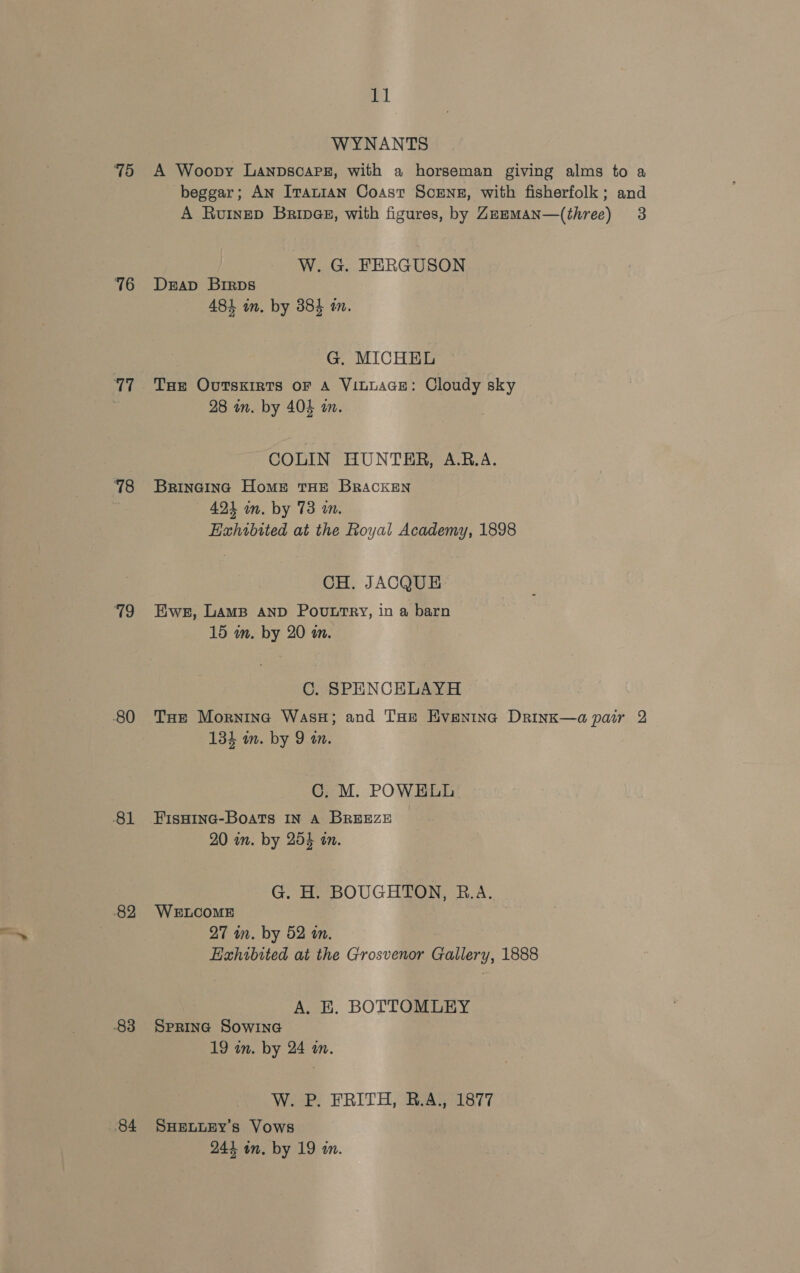 78 76 77 78 79 80 81 82 83 84 11 WYNANTS A Woopy LanpscarPe, with a horseman giving alms to a beggar; An Iranian Coast Scrns, with fisherfolk; and A Ruinep Brince, with figures, by Zememan—(three) 3 W. G. FERGUSON Drap Brrps 484 in. by 384 mm. G, MICHEL THe Outskirts oF A ViLLAGE: Cloudy sky 28 in. by 404 an. COLIN HUNTER, A.RB.A. Bringing Home THE BRACKEN 424 in. by 73 an. Hahrbited at the Royal Academy, 1898 CH. JACQUE Ewe, LAMB AND POULTRY, in a barn 15 wm. by 20 in. C. SPENCELAYH THe Morning WasH; and THe Hvenina Drink—a pair 2 134 m. by 9 an. C. M. POWELL FisHING-Boats IN A BREEZE 20 im. by 254 an. G. H. BOUGHTON, R.A. WELCOME 27 in. by 52 an. Hahibited at the Grosvenor Gallery, 1888 A. E. BOTTOMLEY SPRING SowING 19 im. by 24 in. W. P. FRITH, R.A., 1877 SHELLEY’s Vows 244 in. by 19 a.