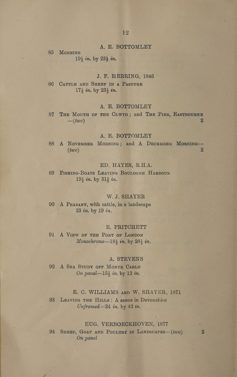 88 86 87 88 89 90 91 92 93 94 12 A. KE. BOTTOMLEY MorninG 194 in. by 234 in. J. FE. HERRING, 1846 CATTLE AND SHEEP IN A PASTURE 174 in. by 234 in, A. EK, BOTTOMLEY THe Mout or THE Cuwyp; and THe Pizr, HAstBouRNE —(two) 2 A, EK. BOTTOMLEY A NovemBer Morninc; and A Drcemper Mornine—- (two) 2 ED. HAYES, R.H.A. FisHine-Boats Leavina BoutocNne HaArBour 194 in. by 314 an. W. J. SHAYER A Peasant, with cattle, in a landscape 23 mm. by 19 in. EK. PRITCHETT A VIEW OF THE Port oF LONDON Monochrome—184 in. by 284 in. A. STEVENS A Sea Stupy orFr Monts Caro On panel—154 in. by 12 in. EK. C. WILLIAMS anp W. SHAYER, 1871 LEAVING THE Hits: A scene in Devonshire Unframed—24. in. by 42 am. HUG. VERBOECKHOVEN, 1877 SHEEP, GOAT AND Pountry IN LANDsScAPES—(two) 2 On panel