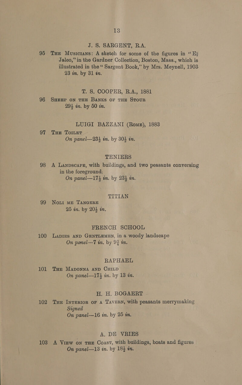 95 96 97 98 99 100 101 102 103 13 J. S. SARGENT, R.A. THe Musiorans: A sketch for some of the figures in ‘ Hy Jaleo,” in the Gardner Collection, Boston, Mass., which is illustrated in the “ Sargent Book,” by Mrs. Meynell, 1903 23 mm. by 31 a. T. 8. COOPER, B.A., 1881 SHEEP ON THE BANKS OF THE STOUR 294 am. by 50 mm. LUIGI BAZZANI (Roms), 1883 THe ToILeT On panel—234 im. by 304 in. TENIERS A Lanpsoapeg, with buildings, and two peasants conversing in the foreground; On panel—174 wm. by 23% on. TITIAN Nout ME TANGERE 25 in. by 204 in. FRENCH SCHOOL LADIES AND GENTLEMEN, in a woody landscape On pamel—T tn. by 92 an. RAPHAEL THe Maponna AND CHILD On panel—17k in. by 13 im. H. H. BOGAERT Tar InTERIOR OF A TAVERN, With peasants merrymaking Signed On panel—16 in. by 25 am. A. DE VRIES A View on tHE Coast, with buildings, boats and figures On panel—13 in. by 183 tn.