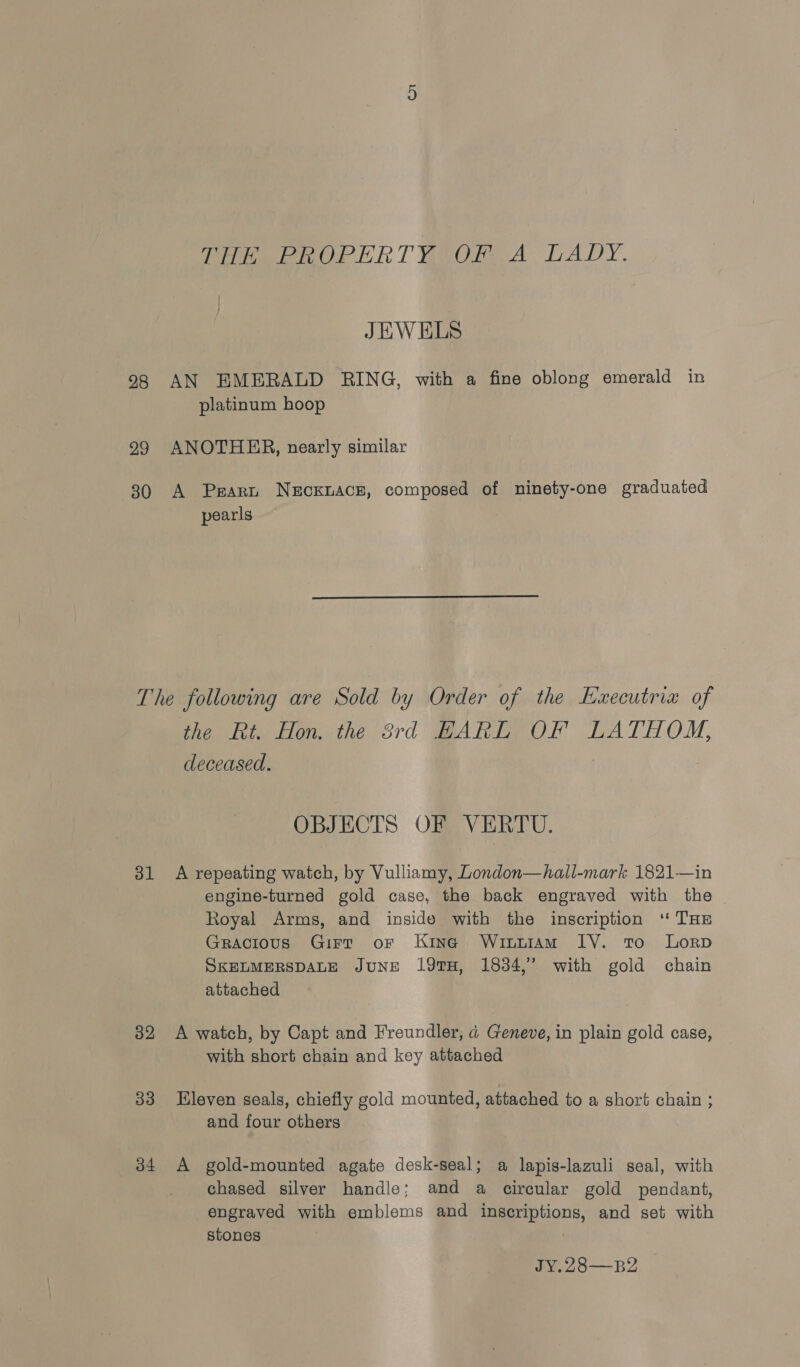THE PROPERTY OF A LADY. JEWELS 98 AN EMERALD RING, with a fine oblong emerald in platinum hoop 299 ANOTHER, nearly similar 30 A Peart NeEckLAcE, composed of ninety-one graduated pearls The following are Sold by Order of the Executria of the Ri Hon.-the Srd BARELY OF LATHONM, cleceased. OBJECTS OF VERTU. 31 A repeating watch, by Vulliamy, London—hall-mark 1821—in engine-turned gold case, the back engraved with the Royal Arms, and inside with the inscription ‘ THE Gracious Girt or Kine Winuiam IV. tro Lorp SKELMERSDALE JUNE 19TH, 1834,” with gold chain attached 32 &lt;A watch, by Capt and Freundler, d Geneve, in plain gold case, with short chain and key attached 33 Eleven seals, chiefly gold mounted, attached to a short chain ; and four others 34 A gold-mounted agate desk-seal; a lapis-lazuli seal, with chased silver handle; and a circular gold pendant, engraved with emblems and inscriptions, and set with stones : JY.28—B2