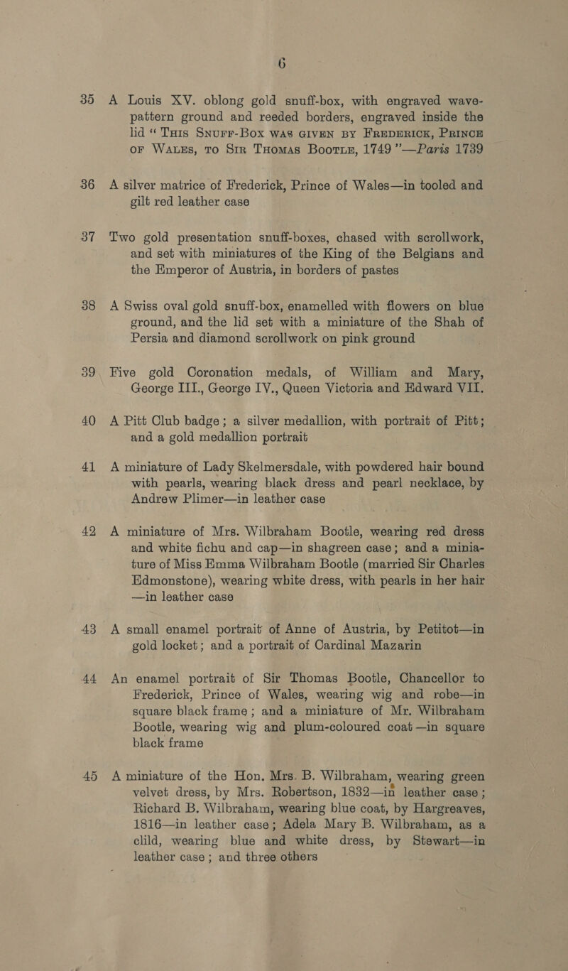 35 36 37 38 o9 40 4] 42 43 44 45 6 A Louis XY. oblong gold snuff-box, with engraved wave- pattern ground and reeded borders, engraved inside the lid “ Tais SNurr-Box WAS GIVEN BY FREDERICK, PRINCE oF WaAuEs, TO Sir THomas Boorse, 1749 ’—Paris 1739 A silver matrice of Frederick, Prince of Wales—in tooled and gilt red leather case Two gold presentation snuff-boxes, chased with scrollwork, and set with miniatures of the King of the Belgians and the Emperor of Austria, in borders of pastes A Swiss oval gold snuff-box, enamelled with flowers on blue ground, and the lid set with a miniature of the Shah of Persia and diamond scrollwork on pink ground Five gold Coronation medals, of William and Mary, George III., George IV., Queen Victoria and Edward VII. A Pitt Club badge; a silver medallion, with portrait of Pitt; and a gold medallion portrait A miniature of Lady Skelmersdale, with powdered hair bound with pearls, wearing black dress and pearl necklace, by Andrew Plimer—in leather case A miniature of Mrs. Wilbraham Bootle, wearing red dress and white fichu and cap—in shagreen case; and a minia- ture of Miss Emma Wilbraham Bootle (married Sir Charles Edmonstone), wearing white dress, with pearls in her hair —in leather case A small enamel portrait of Anne of Austria, by Petitot—in gold locket; and a portrait of Cardinal Mazarin An enamel portrait of Sir Thomas Bootle, Chancellor to Frederick, Prince of Wales, wearing wig and robe—in square black frame ; and a miniature of Mr. Wilbraham Bootle, wearing wig and plum-coloured coat —in square black frame A miniature of the Hon. Mrs. B. Wilbraham, wearing green velvet dress, by Mrs. Robertson, 1832—in leather case : Richard B, Wilbraham, wearing blue coat, by Hargreaves, 1816—in leather case; Adela Mary B. Wilbraham, as a clild, wearing blue and white dress, by Stewart—in leather case ; and three others