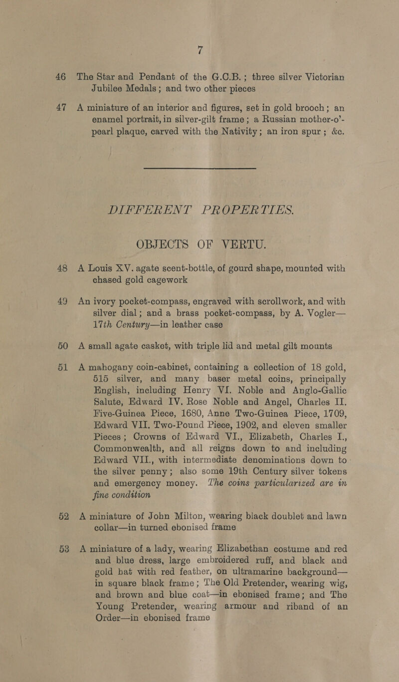 46 47 48 49 50 51 52 53 7 The Star and Pendant of the G.C.B.; three silver Victorian Jubilee Medals; and two other pieces A miniature of an interior and figures, set in gold brooch; an enamel portrait, in silver-gilt frame; a Russian mother-o’- pearl plaque, carved with the Nativity; an iron spur; &amp;c. DIFFERENT PROPERTIES. OBJECTS OF VERTU. A Louis XV. agate scent-bottle, of gourd shape, mounted with chased gold cagework An ivory pocket-compass, engraved with scrollwork, and with silver dial; and a brass pocket-compass, by A. Vogler— 17th Centwry—in leather case A small agate casket, with triple lid and metal gilt mounts A mahogany coin-cabinet, containing a collection of 18 gold, 515 silver, and many baser metal coins, principally English, including Henry VI. Noble and Anglo-Gallic Salute, Edward IV. Rose Noble and Angel, Charles II. Five-Guinea Piece, 1680, Anne Two-Guinea Piece, 1709, Edward VII. Two-Pound Piece, 1902, and eleven smaller Pieces ; Crowns of Edward VI., Elizabeth, Charles L., Commonwealth, and all reigns down to and including Edward VII., with intermediate denominations down to the silver penny; also some 19th Century silver tokens and emergency money. The coins particularized are im fine condition A miniature of John Milton, wearing black doublet and lawn collar—in turned ebonised frame A miniature of a lady, wearing Hlizabethan costume and red and blue dress, large embroidered ruff, and black and gold hat with red feather, on ultramarine background— in square black frame; The Old Pretender, wearing wig, and brown and blue coat—in ebonised frame; and The Young Pretender, wearing armour and riband of an Order—in ebonised frame