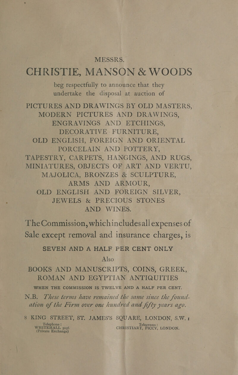 MESSRS. CHRISTIE, MANSON &amp; WOODS beg respectfully to announce that they undertake the disposal at auction of PICTURES AND DRAWINGS BY OLD MASTERS, MODERN PICTURES AND DRAWINGS, ENGRAVINGS AND ETCHINGS, DECORATIVE FURNITURE, OLD ENGLISH, FOREIGN AND ORIENTAL PORCELAIN AND POTTERY, TAPESTRY, CARPETS, HANGINGS, AND RUGS, MINIATURES, OBJECTS OF ART AND VERTU, MAJOLICA, BRONZES &amp; SCULPTURE, ARMS AND ARMOUR, OLD ENGLISH AND FOREIGN SILVER, JEWELS &amp; PRECIOUS STONES AND WINES. The Commission, which includesali expenses of Sale except removal and insurance charges, is SEVEN AND A HALF PER CENT ONLY Also BOOKS AND MANUSCRIPTS, COINS, GREEK, ROMAN AND EGYPTIAN ANTIQUITIES WHEN THE COMMISSION IS TWELVE AND A HALF PER CENT. N.B. These terms have remained the same since the found- ation of the firm over one hundred and fifty years ago. 8 KING STREET, ST. JAMES’S SQUARE, LONDON, S.W.1 Telephone: Telegrams : WHITEHALL 5056 CHRISTIART, PICCY, LONDON. (Private Exchange)