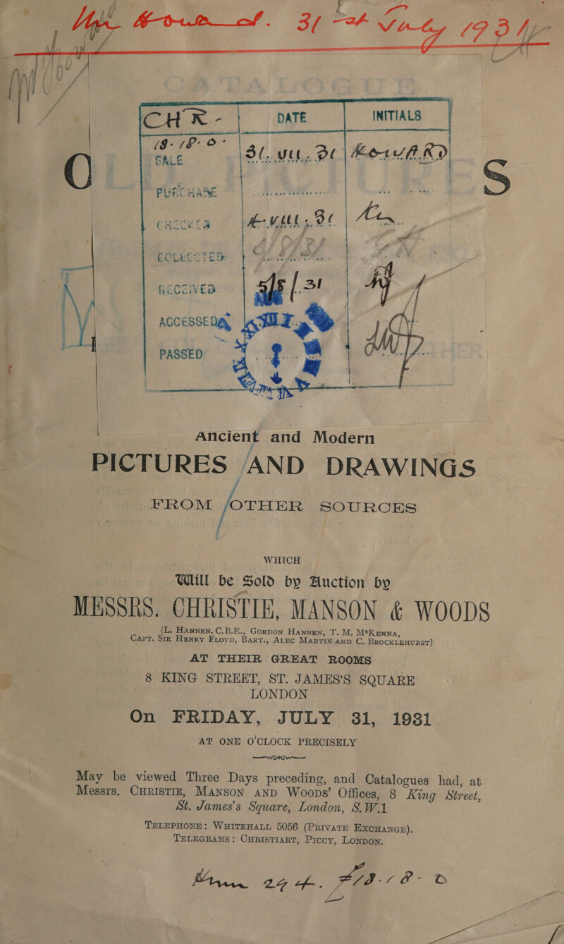 al car      BoCOVED ACCESSED gy PASSED Ancient and Modern | PICTURES AND DRAWINGS FROM /OTHER SOURCES : i WHICH WU be Sold by Auction by MESSRS. CHRISTIE, MANSON &amp; WOODS _ _(L. Hannen, C.B.E., Gorpon Hannen, T. M. MeKenna, Capt. Sir Henry Fuioyp, Bart., ALEC MARTIN AND C, BROCKLEHURST) AT THEIR GREAT ROOMS 8 KING STREET, ST. JAMES’S SQUARE LONDON On FRIDAY, JULY 31, 1981. AT ONE O'CLOCK PRECISELY —Wot wo May be viewed Three Days preceding, and Catalogues had, at Messrs, CHRISTIE, Manson and Woops’ Offices, 8 King Street, St. James's Square, London, S.W.1 TELEPHONE: WHITEHALL 5056 (PRIVATE EXCHANGE), TELEGRAMS: CHRISTIART, Piccy, Lonpon. Baar 27 Lf-. 08-1 B- S pot