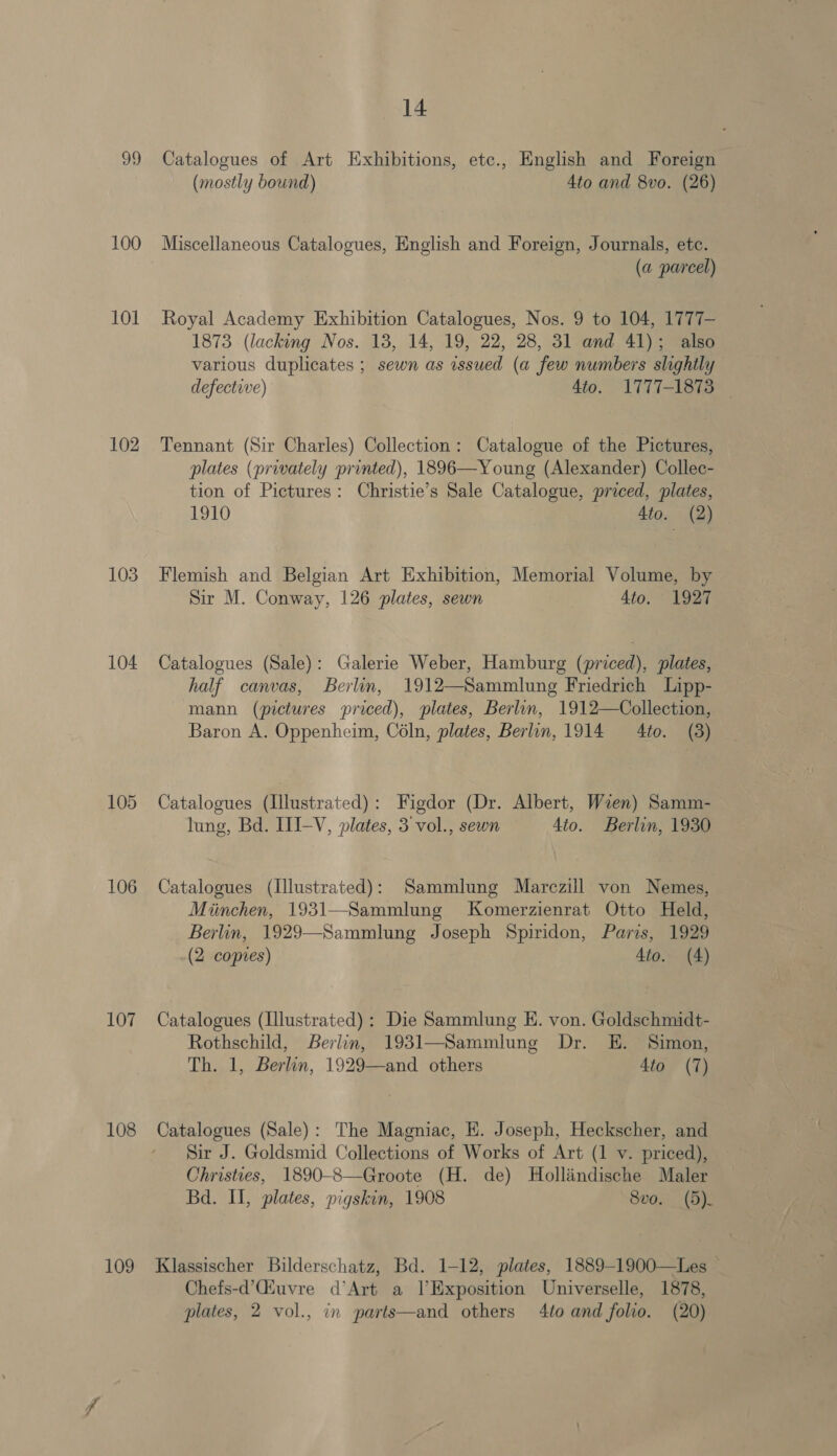 99 100 101 102 103 104 106 107 108 109 14 Catalogues of Art Exhibitions, etc., English and Foreign (mostly bound) 4to and 8vo. (26) Miscellaneous Catalogues, English and Foreign, Journals, etc. (a parcel) Royal Academy Exhibition Catalogues, Nos. 9 to 104, 1777- 1873 (lacking Nos. 18, 14, 19, 22, 28, 31 and 41); also various duplicates ; sewn as issued (a few numbers slightly defective) 4to. 1777-1873 ~ Tennant (Sir Charles) Collection: Catalogue of the Pictures, plates (privately printed), 1896—Young (Alexander) Collec- tion of Pictures: Christie’s Sale Catalogue, priced, plates, 1910 4to. (2) Flemish and Belgian Art Exhibition, Memorial Volume, by Sir M. Conway, 126 plates, sewn 4to. 1927 Catalogues (Sale): Galerie Weber, Hamburg (priced), plates, half canvas, Berlin, 1912—Sammlung Friedrich Lipp- mann (pictures priced), plates, Berlin, 1912—Collection, Baron A. Oppenheim, Coln, plates, Berlin, 1914 4to. (3) Catalogues (Illustrated): Figdor (Dr. Albert, Wren) Samm- lung, Bd. III-V, plates, 3 vol., sewn 4to. Berlin, 1930 Catalogues (Illustrated): Sammlung Marczill von Nemes, Miinchen, 1931—Sammlung Komerzienrat Otto Held, Berlin, 1929—Sammlung Joseph Spiridon, Paris, 1929 (2 copies) 4to. (4) Catalogues (Illustrated): Die Sammlung E. von. Goldschmidt- Rothschild, Berlin, 1931—Sammlung Dr. E. Simon, Th. 1, Berlin, 1929—and others 4to (7) Catalogues (Sale): The Magniac, E. Joseph, Heckscher, and Sir J. Goldsmid Collections of Works of Art (1 v. priced), Christies, 1890-8—Groote (H. de) Holliindische Maler Bd. II, plates, pigskin, 1908 8vo. (5). Klassischer Bilderschatz, Bd. 1-12, plates, 1889-1900—Les — Chefs-d’Qiuvre d’Art a l’Exposition Universelle, 1878,