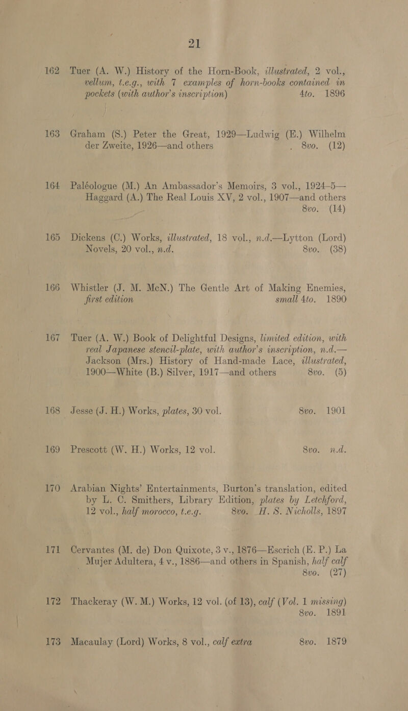 162 163 164 166 167 168 169 170 171 172 173 21 Tuer (A. W.) History of the Horn-Book, illustrated, 2 vol., vellum, t.e.g., with T examples of horn-books contained in pockets (with author's inscription) 4to. 1896 Graham (S8.) Peter the Great, 1929—Ludwig (E.) Wilhelm der Zweite, 1926—and others ey O00, E12} Paléologue (M.) An Ambassador’s Memoirs, 3 vol., 1924—5— Haggard (A.) The Real Louis XV, 2 vol., 1907—and others Svo. (14) Dickens (C.) Works, dlustrated, 18 vol., n.d—Lytton (Lord) Novels, 20 vol., n.d. 8vo. (38) Whistler (J. M. McN.) The Gentle Art of Making Enemies, first edition small 4to. 1890 Tuer (A. W.) Book of Delightful Designs, limited edition, with real Japanese stencil-plate, with author’s inscription, n.d.— Jackson (Mrs.) History of Hand-made Lace, «llustrated, 1900—White (B.) Silver, 1917—and others 8vo. (5) Jesse (J. H.) Works, plates, 30 vol. 8vo. 1901 Prescott (W. H.) Works, 12 vol. 8vo. n.d. Arabian Nights’ Entertainments, Burton’s translation, edited by L. C. Smithers, Library Edition, plates by Letchford, 12 vol., half morocco, t.e.g. 8vo. _H. S. Nicholls, 1897 Cervantes (M. de) Don Quixote, 3 v., 1876—EHscrich (E. P.) La Mujer Adultera, 4 v., 1886—and others in Spanish, half calf 8vo. (27) Thackeray (W. M.) Works, 12 vol. (of 13), calf (Vol. 1 missing) 8vo. 1891 Macaulay (Lord) Works, 8 vol., calf extra 8vo. 1879