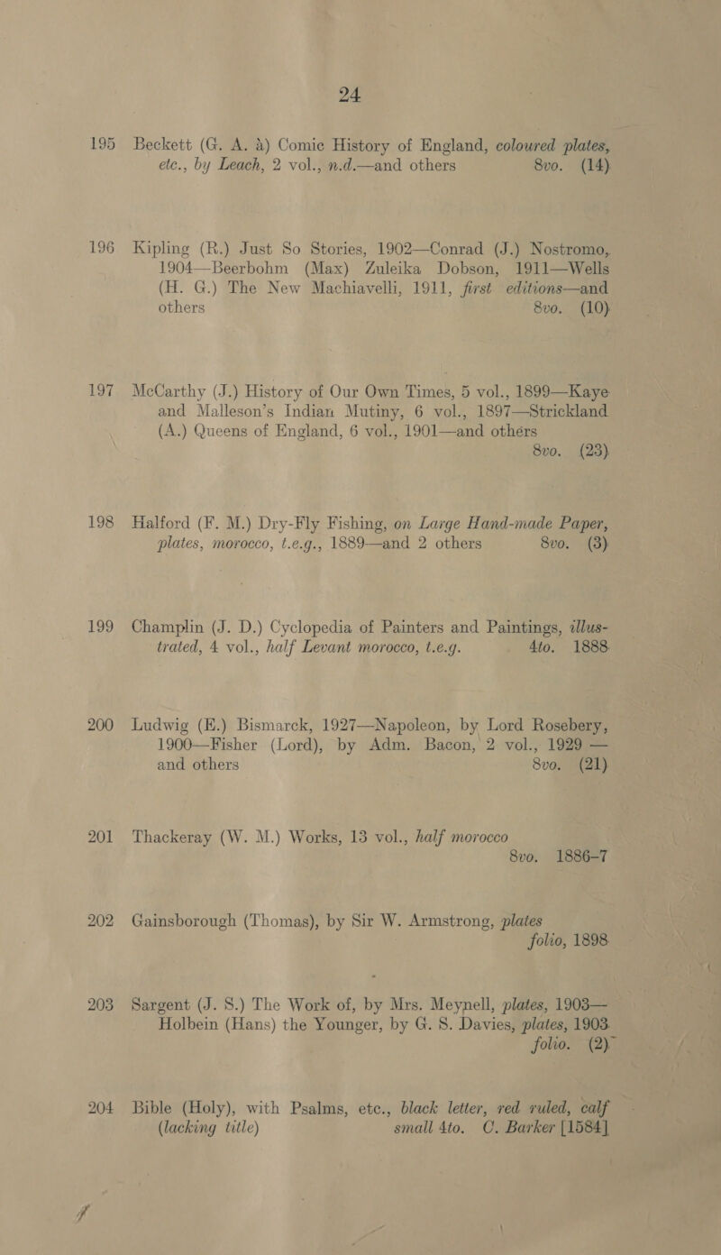 195 196 197 198 199 200 201 203 204 24 Beckett (G. A. &amp;) Comic History of England, coloured plates, eic., by Leach, 2 vol., n.d.—and others 8vo. (14) Kipling (R.) Just So Stories, 1902—Conrad (J.) Nostromo, 1904—Beerbohm (Max) Zuleika Dobson, 1911—Wells (H. G.) The New Machiavelli, 1911, first editions—and others 8vo. (10) McCarthy (J.) History of Our Own Times, 5 vol., 1899—Kaye and Malleson’s Indian Mutiny, 6 vol., 1897—Strickland (A.) Queens of England, 6 vol., 1901—and others 8vo. (23) Halford (F. M.) Dry-Fly Fishing, on Large Hand-made Paper, plates, morocco, t.e.g., 1889—and 2 others Svo. (3): Champlin (J. D.) Cyclopedia of Painters and Paintings, «llus- trated, 4 vol., half Levant morocco, t.e.g. Ato. 1888 Ludwig (E.) Bismarck, 1927—Napoleon, by Lord Rosebery, 1900—Fisher (Lord), by Adm. Bacon, 2 vol., 1929 — and others 8vo. (21) Thackeray (W. M.) Works, 13 vol., half morocco 8vo. 1886-7 Gainsborough (Thomas), by Sir W. Armstrong, plates folio, 1898. Sargent (J. 8.) The Work of, by Mrs. Meynell, plates, 1903— Holbein (Hans) the Younger, by G. 8. Davies, plates, 1903. folio. (2) Bible (Holy), with Psalms, etc., black letter, red ruled, calf (lacking title) small 4to. C. Barker [1584]