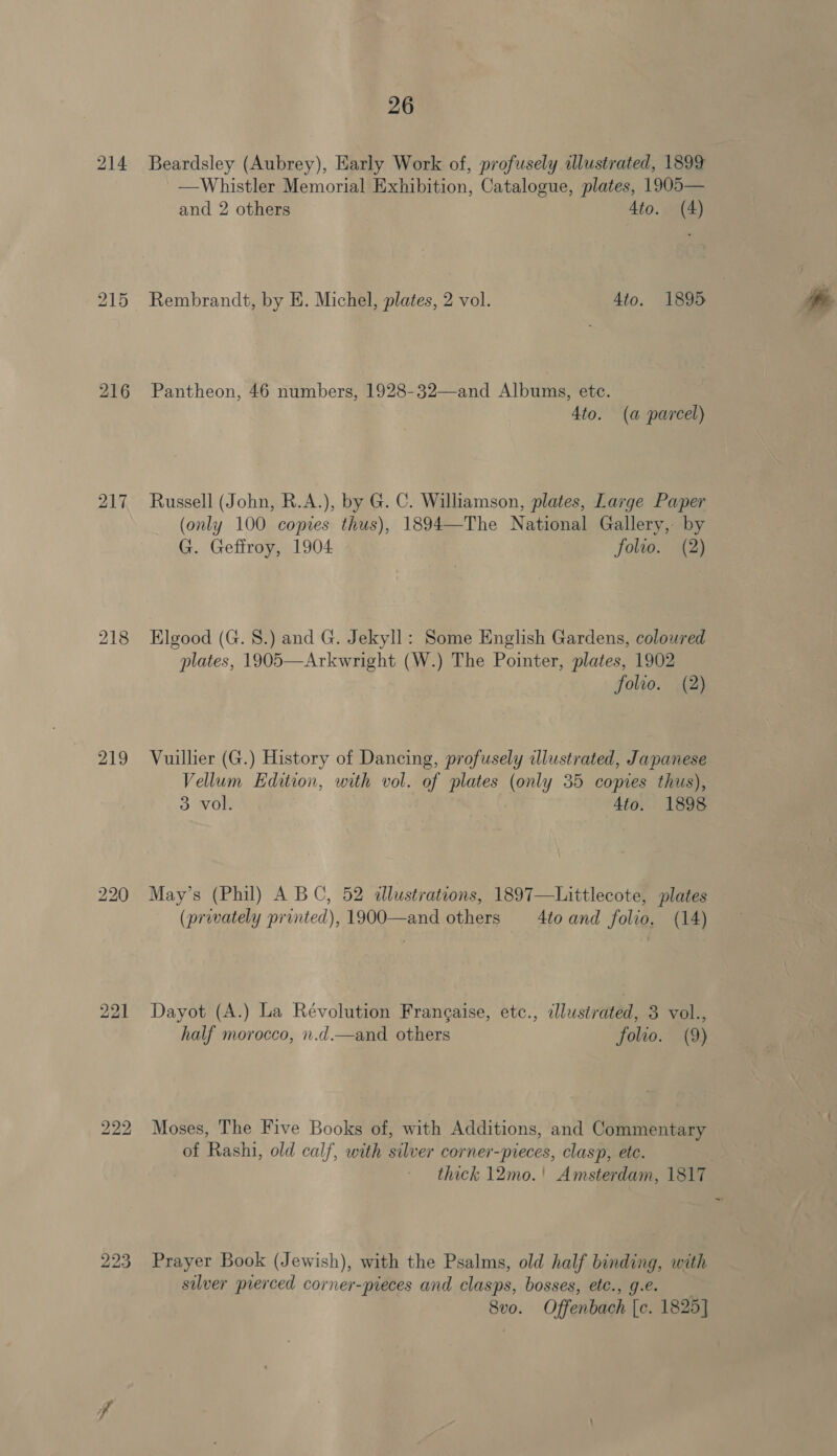 215 217 219 220 bo bo bo 223 26 Beardsley (Aubrey), Early Work of, profusely illustrated, 1899 —Whistler Memorial Exhibition, Catalogue, plates, 1905— and 2 others Ato. (4) Rembrandt, by HE. Michel, plates, 2 vol. Ato. 1895 Pantheon, 46 numbers, 1928-32—and Albums, etc. 4to. (a parcel) Russell (John, R.A.), by G. C. Williamson, plates, Large Paper (only 100 copies thus), 1894—The National Gallery, by G. Geffroy, 1904 folto. (2) Elgood (G. 8.) and G. Jekyll: Some English Gardens, coloured plates, 1905—Arkwright (W.) The Pointer, plates, 1902 folwo. (2) Vuillier (G.) History of Dancing, profusely illustrated, Japanese Vellum Edition, with vol. of plates (only 35 copies thus), 3 vol. 4to. 1898 May’s (Phil) A BC, 52 dlustrations, 1897—Littlecote, plates (privately printed), 1900—and others 4to and folio. (14) Dayot (A.) La Révolution Frangaise, etc., illustrated, 3 vol., half morocco, n.d.—and others folto. (9) Moses, The Five Books of, with Additions, and Commentary of Rashi, old calf, with silver corner-pieces, clasp, ete. thick 12mo.' Amsterdam, 1817 Prayer Book (Jewish), with the Psalms, old half binding, with silver prerced corner-pieces and clasps, bosses, etc., g.e. 8vo. Offenbach [c. 1825]