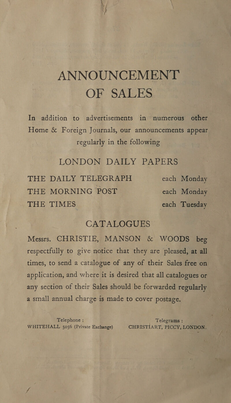 ANNOUNCEMENT OF SALES In addition to advertisements in numerous other Home &amp; Foreign Journals, our announcements appear regularly in the following LONDON DAILY PAPERS THE DAILY TELEGRAPH each Monday THE MORNING POST each Monday — THE TIMES each Tuesday : CATALOGUES Messrs. CHRISTIE, MANSON &amp; WOODS beg respectfully to give notice that they are pleased, at all times, to send a catalogue of any of their Sales free on application, and where it is desired that all catalogues or any section of their Sales should be forwarded regularly a small annual charge is made to cover postage. Telephone : Telegrams : WHITEHALL 5056 (Private Exchange) CHRISTIART, PICCY, LONDON.