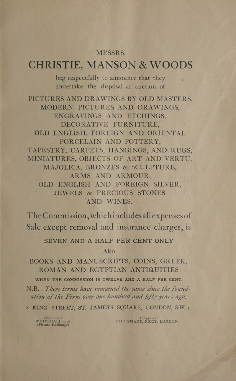 MESSRS. CHRISTIE, MANSON &amp; WOODS beg respectfully to announce that they undertake the disposal at auction of PICTURES AND DRAWINGS BY OLD MASTERS, MODERN PICTURES AND DRAWINGS, ENGRAVINGS AND ETCHINGS, DECORATIVE FURNITURE, OLD ENGLISH, FOREIGN AND ORIENTAL PORCELAIN AND POTTERY, TAPESTRY, CARPETS, HANGINGS, AND RUGS, MINIATURES, OBJECTS OF ART AND: VERTU, MAJOLICA, BRONZES &amp; SCULPTURE, ARMS AND ARMOUR, OLD ENGLISH AND FOREIGN SILVER, JEWELS &amp; PRECIOUS STONES AND WINES. The Commission, which includesall expenses of Sale except removal and insurance charges, is SEVEN AND A HALF PER CENT ONLY } Also BOOKS AND MANUSCRIPTS, COINS, GREEK, ROMAN AND EGYPTIAN ANTIQUITIES WHEN THE COMMISSION IS TWELVE AND A HALF PER CENT. N.B. These terms have remained the same since the found- ation of the Firm over one hundred and fifty years ago. 8 KING STREET, ST. JAMES’S SQUARE, LONDON, S.W.1 Telephone: ‘Telegrams - WHITEHALL 5056 CHRISTIART, PICCY, LONDON. (Private Exchange)