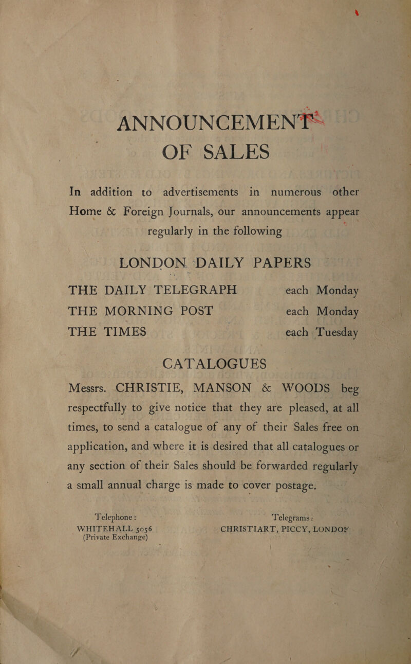 ANNOUNCEMENT: OF SALES In addition to advertisements in numerous other Home &amp; Foreign Journals, our announcements ape regularly in the following LONDON ‘DAILY PAPERS THE DAILY TELEGRAPH each Monday THE MORNING POST | each Monday © THE TIMES each Tuesday CATALOGUES Messrs. CHRISTIE, MANSON &amp; WOODS beg respectfully to give notice that they are pleased, at all times, to send a catalogue of any of their Sales free on application, and where it is desired that all catalogues or any section of their Sales should be forwarded regularly a small annual charge is made to cover postage. Telephone : Telegrams: WHITEHALL 5056 CHRISTIART, PICCY, LONDOY (Private Exchange) ._ ; ae &gt;. ee