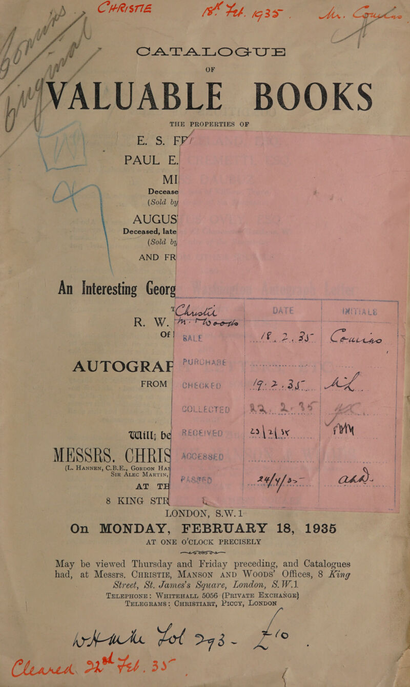  f CATALOGUS VALUABLE BOOKS pe E'S. FY? fee =. PAUL E. MI rf \ at Decease | (Sold by AUGUS Deceased, late (Sold by AND FR   An Interesting Georg R. W. eons AUTOGRAF PURCHASE FROM | CHEGKED | Oo a ae ee  &amp; G if | pal ig . ae : ff ey 5) &amp; k&amp; | Lash CA i} H a cat F ait Be 7 ; Oe ; yet nae iM A Til, bq REVEVED —_22\2(s¢ | A MESSRS. CHRI (L. Hannen, C.B.E., Gorpon Hat Sir ALEc Marrin,} AT TH 8 KING ST    LONDON, 8.W.1 On MONDAY, FEBRUARY 18, 19385 AT ONE O'CLOCK PRECISELY  May be viewed Thursday and Friday preceding, and Catalogues had, at Messrs. Curistrz, MANsSon aNd Woops’ Offices, 8 King Street, St. James's Square, London, S.W.1. TELEPHONE: WHITEHALL 5056 (PRivaTE EXCHANGE) TELEGRAMS: CHRISTIART, Piccy, LonpDoNn Amt dol Dad ~ sien © Phasrek, 220 Feb. 357 | Pa