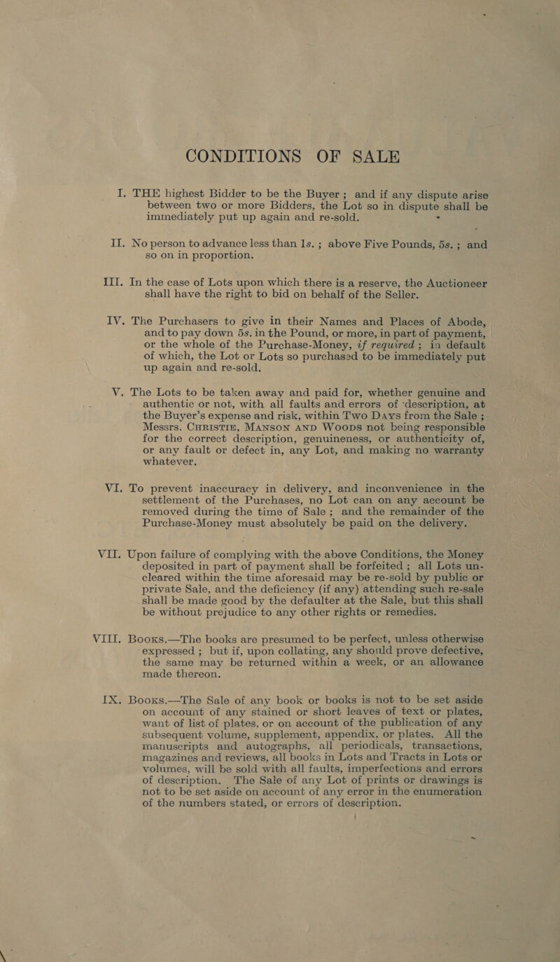 IX CONDITIONS OF SALE THE highest Bidder to be the Buyer; and if any dispute arise between two or more Bidders, the Lot so in dispute shall be immediately put up again and re-sold. : No person to advance less than ls. ; above Five Pounds, 5s. ; and so on in proportion. In the case of Lots upon which there is a reserve, the Auctioneer shall have the right to bid on behalf of the Seller. The Purchasers to give in their Names and Places of Abode, and to pay down 5s. in the Pound, or more, in part of payment, or the whole of the Purchase-Money, if required; in default of which, the Lot or Lots so purchased to be immediately put up again and re-sold. The Lots to be taken away and paid for, whether genuine and authentic or not, with all faults and errors of ‘description, at the Buyer’s expense and risk, within Two Days from the Sale ; Messrs. CHRISTIE, MANSON AND Woops not being responsible for the correct description, genuineness, or authenticity of, or any fault or defect in, any Lot, and making no warranty whatever. : settlement of the Purchases, no Lot can on any account be removed during the time of Sale; and the remainder of the Purchase-Money must absolutely be paid on the delivery. Upon failure of complying with the above Conditions, the Money deposited in part of payment shall be forfeited ; all Lots un- cleared within the time aforesaid may be re-sold by public or private Sale, and the deficiency (if any) attending such re-sale shall be made good by the defaulter at the Sale, but this shall be without prejudice to any other rights or remedies. Booxs.—The books are presumed to be perfect, unless otherwise expressed ; but if, upon collating, any should prove defective, the same may be returned within a week, or an allowance made thereon. Booxs.—The Sale of any book or books is not to be set aside on account of any stained or short leaves of text or plates, want of list of plates, or on account of the publication of any subsequent volume, supplement, appendix, or plates. Ali the manuscripts and autographs, all periodicals, transactions, magazines and reviews, all books in Lots and Tracts in Lots or volumes, will be sold with all faults, imperfections and errors of description. The Sale of any Lot of prints or drawings is not to be set aside on account of any error in the enumeration of the numbers stated, or errors of description.