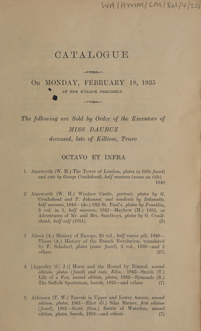 Fy CATALOGUE anre.— On MONDAY, FEBRUARY 18, 1935 %. @ AT ONE O'CLOCK PRECISELY 2a — The following are Sold by Order of the Executors of MISS DAUBUZ deceased, late of Killiow, Truro OCTAVO ET INFRA 1 Ainsworth (W. H.) The Tower of London, plates (a little foxed) and cuts by George Cruikshank, half morocco (name on title) 1840 2 Ainsworth (W. H.) Windsor Castle, portrait, plates by G. Cruikshank and T. Johannot, and woodcuts by Delamotie, half morocco, 1844—(do.) Old St. Paul’s, plates by Franklin, 3 vol. in 1, half morocco, 1841—Mayhew (H.) 1851, or Adventures of Mr. and Mrs. Sandboys, plates by G. Crutk- shank, half calf (1851) (3) 3 Alison (A.) History of Europe, 20 vol., half russia gilt, 1848— Thiers (A.) History of the French Revolution, translated by F. Schoberl, plates (some foxed), 5 vol., 1838—and 2 others (27) 4 [Apperley (C. J.)] Horse and the Hound by Nimrod, second edition, plates (foxed) and cuts, Edin., 1843—Smith (T.) Life of a Fox, second edition, plates, 1852—Symonds (B.) The Suffolk Sportsman, boards, 1825—and others (7) 5 Atkinson (T. W.) Travels in Upper and Lower Amoor, second edition, plates, 1861—Elhot (G.) Silas Marner, first edition (foxed), 1861—Scott (Gen.) Battle of Waterloo, second edition, plates, boards, 1815—and others (7) - 