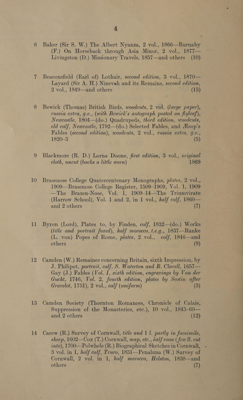 ll 12 13 14 + Baker (Sir 8. W.) The Albert Nyanza, 2 vol., 1866—Burnaby (F.) On Horseback through Asia Minor, 2 vol., 1877— Livingston (D.) Missionary Travels, 1857—and others (10) Beaconsfield (Karl of) Lothair, second edition, 3 vol., 1870— Layard (Sir A. H.) Nineveh and its Remains, second edition, 2 vol., 1849—and others (15) Bewick (Thomas) British Birds, woodcuts, 2 vol. (large paper), russia extra, g.e., (with Bewick’s autograph pasted on flyleaf), Newcastle, 1804—(do.) Quadrupeds, third edition, woodcuts, old calf, Newcastle, 1792—(do.) Selected Fables, and Ausop’s Fables (second edition), woodcuts, 2 vol., russia extra, g.e., 1820-3 (5). Blackmore (R. D.) Lorna Doone, first edition, 3 vol., original cloth, uncut (backs a little worn) 1869: 1909—Brasenose College Register, 1509-1909, Vol. 1, 1909 —The Brazen-Nose, Vol. 1, 1909-14—The Triumvirate (Harrow School), Vol. 1 and 2, in 1 vol., half calf, 1860— and 2 others (7) Byron (Lord), Plates to, by Finden, calf, 1832—(do.) Works. (title and portrait foxed), half morocco, t.e.g., 1837—Ranke (L. von) Popes of Rome, plates, 2 vol., calf, 1846—and others (9) Camden (W.) Remaines concerning Britain, sixth Impression, by J. Philipot, portrait, calf, S. Waterton and R. Clavell, 1657— Gay (J.) Fables (Vol. I, sixth edition, engravings by Van der Gucht, 1746, Vol. 2, fourth edition, plates by Scotin after Gravelot, 1751), 2 vol., calf (uniform) (3), Camden Society (Thornton Romances, Chronicle of Calais, Suppression of the Monasteries, etc.), 10 vol., 1843-60— and 2 others (12). Carew (R.) Survey of Cornwall, ttle and 1 1. partly in facsimile, sheep, 1602—Cox (T.) Cornwall, map, etc., half roan ( few Il. cut into), 1700—Polwhele (R.) Biographical Sketches in Cornwall, 3 vol. in 1, half calf, Truro, 1831—Penaluna (W.) Survey of Cornwall, 2 vol. in 1, half morocco, Helston, 1838—and others (7).