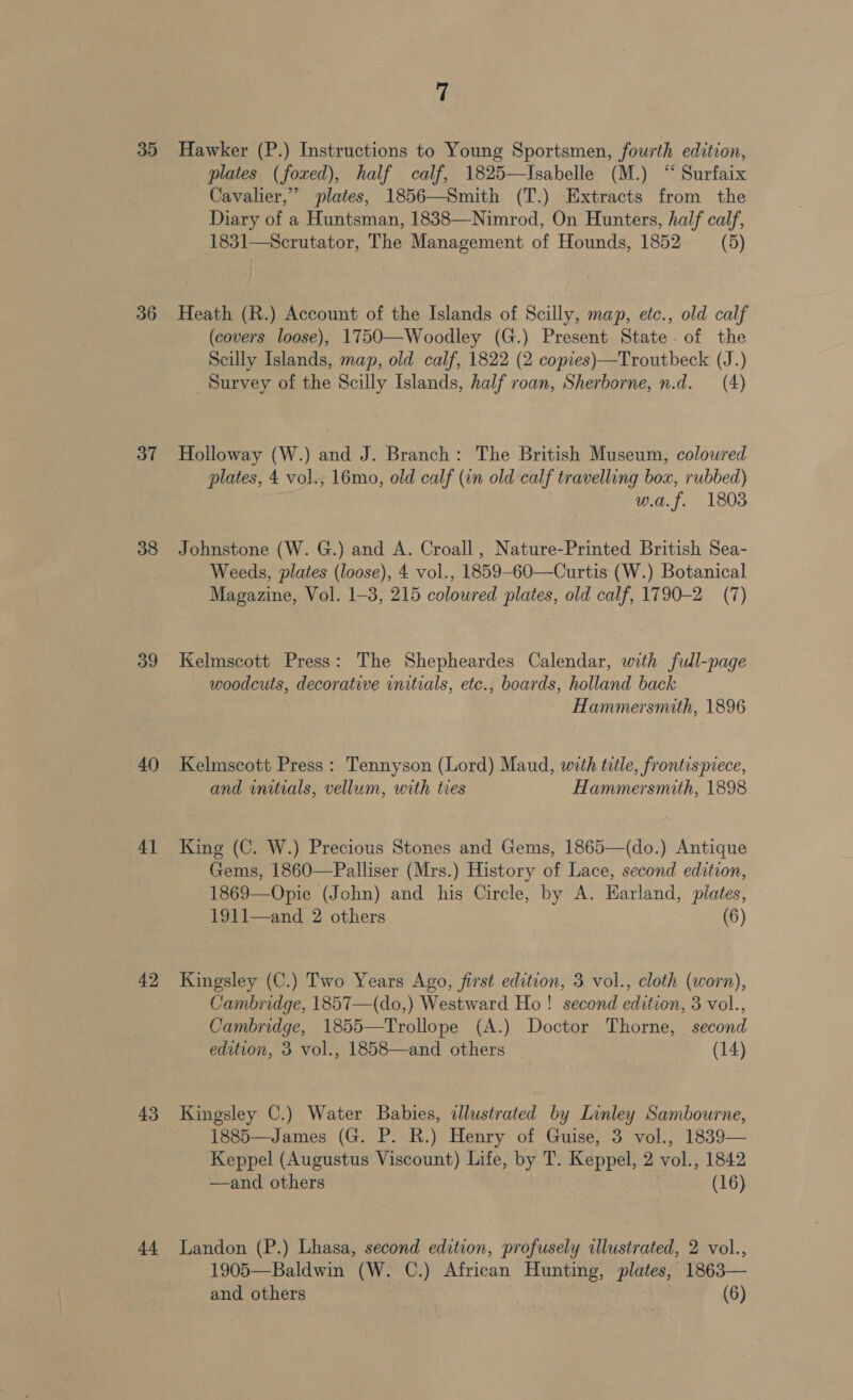 35 36 37 38 39 4] 42 43 44. 7 Hawker (P.) Instructions to Young Sportsmen, fourth edition, plates (foxed), half calf, 1825—Isabelle (M.) “ Surfaix Cavalier,” plates, 1856—Smith (T.) Extracts from the Diary of a Huntsman, 1838—Nimrod, On Hunters, half calf, 1831—Scrutator, The Management of Hounds, 1852 (5) Heath (R.) Account of the Islands of Scilly, map, etc., old calf (covers loose), 1750—Woodley (G.) Present State. of the Scilly Islands, map, old calf, 1822 (2 copies)—Troutbeck (J.) Survey of the Scilly Islands, half roan, Sherborne, n.d. (4) Holloway (W.) and J. Branch: The British Museum, coloured plates, 4 vol., 16mo, old calf (in old calf travelling box, rubbed) w.a.f. 1803 Johnstone (W. G.) and A. Croall , Nature-Printed British Sea- Weeds, plates (loose), 4 vol., 1859-60—Curtis (W.) Botanical Magazine, Vol. 1-3, 215 coloured plates, old calf, 1790-2 (7) Kelmscott Press: The Shepheardes Calendar, with full-page woodcuts, decorative initials, etc., boards, holland back Hammersmith, 1896 Kelmscott Press : Tennyson (Lord) Maud, with title, frontispiece, and initials, vellum, with tres Hammersmith, 1898 King (C. W.) Precious Stones and Gems, 1865—(do.) Antique Gems, 1860—Palliser (Mrs.) History of Lace, second edition, 1869—Opie (John) and his Circle, by A. Harland, piates, 1911—and 2 others (6) Kingsley (C.) Two Years Ago, first edition, 3 vol., cloth (worn), Cambridge, 1857—(do,) Westward Ho! second edition, 3 vol., Cambridge, 1855—Trollope (A.) Doctor Thorne, second edition, 3 vol., 1858—and others (14) Kingsley C.) Water Babies, dlustrated by Linley Sambourne, 1885—James (G. P. R.) Henry of Guise, 3 vol., 1839— Keppel (Augustus Viscount) Life, by T. Keppel, 2 vol., 1842 —and others (16) Landon (P.) Lhasa, second edition, profusely illustrated, 2 vol., 1905—Baldwin (W. C.) African Hunting, plates, 1863—