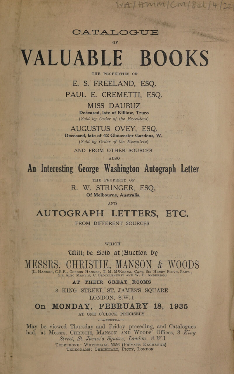 j Se Oe Peal tage VALUABLE BOOKS THE PROPERTIES EG 2. Beeb Anty: ESQ. PAE E.GREME TER: ESQ. MISS DAUBUZ Deceased, late of Killiow, Truro (Sold by Order of the Executors) AUGUSTUS. OVEY;_ ESQ. Deceased, late of 42 Gloucester Gardens, W. (Sold by Order of the Executria) AND FROM OTHER SOURCES ALSO An Interesting George Washington Autograph Letter R. W. STRINGER, ESO, Of Melbourne, Australia AND  AUTOGRAPH LETTERS, ETC. FROM DIFFERENT SOURCES WHICH Will; be Sold at Auction by MESSRS. CHRISTIE, MANSON &amp; WOODS (L. HANNEN, C.B.E., Gorpon Hannen, T. M. M®Kenna, Capt. Sir Henry FLoyp, Barrt., Sir ALEC Martin, C. BROCKLEHURST AND W. B. ANDERSON) , AT THEIR GREAT ROOMS : 8 KING STREET, ST. JAMES’S SQUARE | LONDON, §.W.1 On MONDAY, FEBRUARY 18, 1935 AT ONE O'CLOCK PRECISELY a é  May be viewed Thursday and Friday preceding, and Catalogues had, at Messrs. CHRISTIE, MANSON AND Woops’ Offices, 8 King Street, St. James’s Square, London, S. W.1. LEPHONE: WHITEHALL 5056 (PRiIvATE EXCHANGE} TELEGRAMS: CHRISTIART, Picoy, LONDON oa om it tee) -