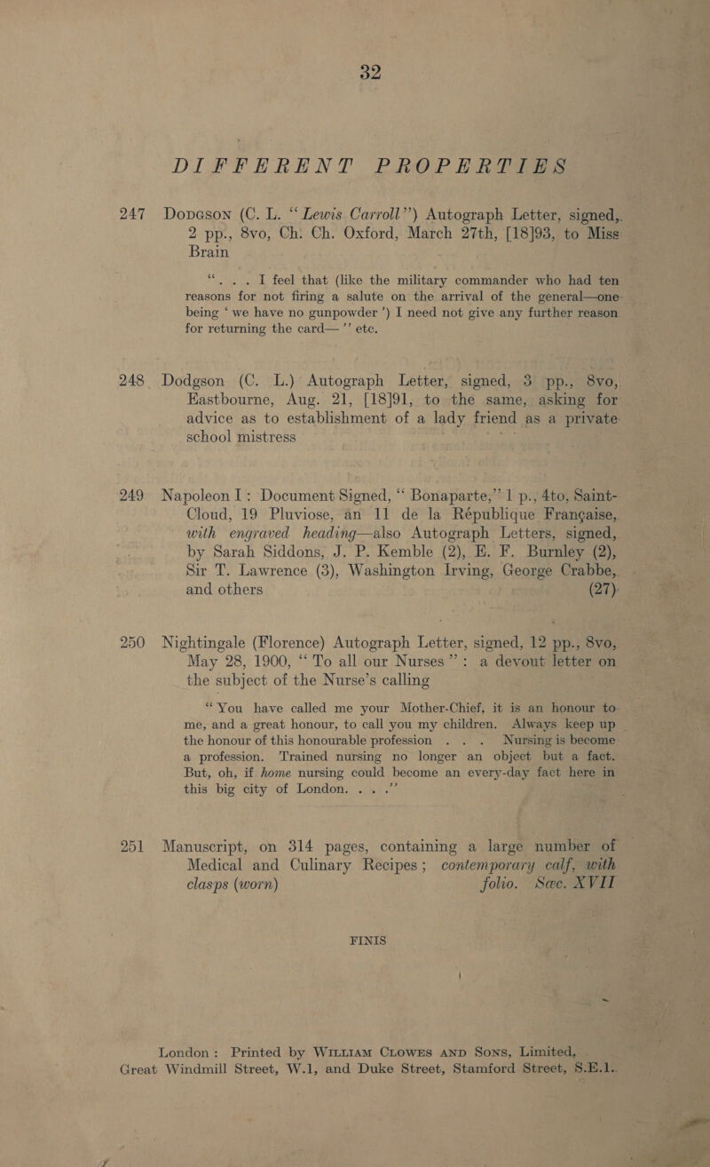 DIFFHRENT PROPERTIES 247 Dopneson (C. L. “ Lewis Carroll’’) Autograph Letter, signed,. 2 pp., 8vo, Ch: Ch. Oxford, March 27th, [18]93, to Miss: Brain “. . . I feel that (like the military commander who had ten reasons for not firing a salute on the arrival of the general—one- being ‘ we have no gunpowder ’) I need not give any further reason for returning the card— ”’ ete. 248 Dodgson (C. L.) Autograph Letter, signed, 3 pp., 8vo,, Hastbourne, Aug. 21, [18]91, to the same, asking for advice as to establishment of a lady friend as a private school mistress eat 249 Napoleon 1: Document Signed, “ Bonaparte,” 1 p., 4to, Saint- Cloud, 19 Pluviose, an 11 de la République Frangaise,. with engraved heading—also Autograph Letters, signed, by Sarah Siddons, J. P. Kemble (2), H. F. Burnley (2), Sir T. Lawrence (3), Washington Irving, George Crabbe, and others (27): 250 Nightingale (Florence) Autograph Letter, signed, 12 pp., 8vo,. May 28, 1900, ‘‘ To all our Nurses”: a devout letter on the subject of the Nurse’s calling “You have called me your Mother-Chief, it is an honour to- me, and a great honour, to call you my children. Always keep up | the honour of this honourable profession . . . Nursing is become a profession. Trained nursing no longer an object but a fact. But, oh, if home nursing could become an every-day fact here in this big city of London. .. .” 251 Manuscript, on 314 pages, containing a large number of Medical and Culinary Recipes; contemporary calf, with clasps (worn) folio. Sec. XVII FINIS London: Printed by Wi~~1Am CLowxEs AnD Sons, Limited, Great Windmill Street, W.1, and Duke Street, Stamford Street, 8.E.1..