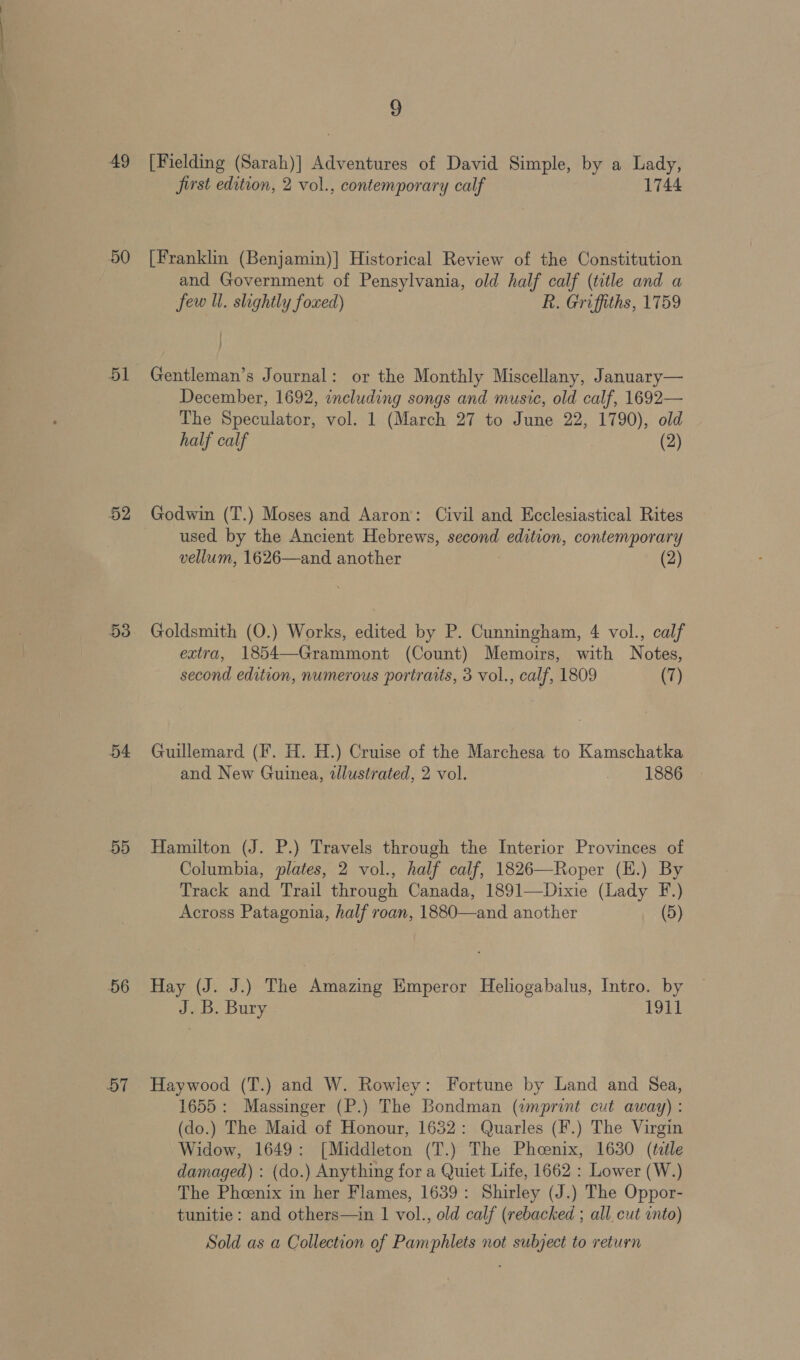 49 50 51 52 53 54 55 56 57 9 [Fielding (Sarah)] Adventures of David Simple, by a ree first edition, 2 vol., contemporary calf 1744 [Franklin (Benjamin)] Historical Review of the Constitution and Government of Pensylvania, old half calf (title and a few ll. slightly foxed) R. Griffiths, 1759 Gentleman’s Journal: or the Monthly Miscellany, January— December, 1692, including songs and music, old calf, 1692— The Speculator, vol. 1 (March 27 to June 22, 1790), old half calf (2) Godwin (T.) Moses and Aaron: Civil and Ecclesiastical Rites used by the Ancient Hebrews, second edition, contemporary vellum, 1626—and another (2) Goldsmith (O.) Works, edited by P. Cunningham, 4 vol., calf extra, 1854—Grammont (Count) Memoirs, with Notes, second edition, numerous portraits, 3 vol., calf, 1809 (7) Guillemard (F. H. H.) Cruise of the Marchesa to Kamschatka and New Guinea, tllustrated, 2 vol. 1886 Hamilton (J. P.) Travels through the Interior Provinces of Columbia, plates, 2 vol., half calf, 1826—Roper (H.) By Track and Trail through Canada, 1891—Dixie (Lady F.) Across Patagonia, half roan, 1880—and another (5) Hay (J. J.) The Amazing Emperor Heliogabalus, Intro. by J.B. Bury 1911 Haywood (T.) and W. Rowley: Fortune by Land and Sea, 1655: Massinger (P.) The Bondman (¢mprint cut away) : (do.) The Maid of Honour, 1632: Quarles (F.) The Virgin Widow, 1649: [Middleton (T.) The Phcenix, 1630 (teéle damaged) : (do.) Anything for a Quiet Life, 1662 : Lower (W.) The Phoenix in her Flames, 1639: Shirley (J.) The Oppor- tunitie: and others—in 1 vol., old calf (rebacked ; all cut into)